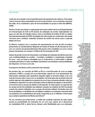 Cadernos HumanizaSUS
165
Intervenção
modos de comunicação e de compartilhamento de experiências dos coletivos. A formação
viria ao encontro dessa necessidade como forma de contribuir com a produção e fomento
das redes, isto é, ampliando o grau de transversalidade nos grupos e entre eles (BRASIL,
2008).
Este foi o intuito que orientou a organização do processo seletivo do Curso de Especialização
em Humanização do SUS no RS através da realização de eventos regionalizados nos
quais, em dois dias de trabalho intenso, entre as atividades de análise do SUS na região,
discussão/apresentação da PNH, divulgação das intervenções em andamento até aquele
momento eram, também, realizados processos de escolha dos alunos para a segunda
edição do Curso.
As Mostras contaram com a presença de representantes de mais de 100 municípios
pertencentes às Coordenadorias Regionais de Saúde do Estado do Rio Grande do Sul e
com um universo de aproximadamente 400 pessoas entre candidatos ao curso e outras
pessoas interessadas em conhecer a Política de Humanização do SUS.
Apesar do grande número de interessados, a estratégia da realização das Mostras permitiu
uma multilateralidade nas escolhas - municípios, candidatos e coordenação ampliada
do curso – pois, ao longo as atividades que as compunham, as informações e debates
suscitados permitiam a muitos candidatos reavaliarem suas intenções e reais possibilidades
de integrarem um Curso como este.
O programa das Mostras tinha justamente esta intenção.
No primeiro dia, um consultor da PNH no RS ou o tutor/formador do curso na região
apresenta a PNH e o projeto de curso-intervenção, seguido de uma apresentação das
intervenções realizadas pelos apoiadores daquela região na primeira edição e de uma
roda de conversa sobre o tema com os candidatos. Somente após este reconhecimento do
cenário regional e das exigências e propostas do curso é que os presentes decidem sobre sua
candidatura, depositam sua documentação conforme edital já divulgado no site da ESP e
se inscrevem para os grupos de seleção no dia seguinte. As rodas seguem no segundo dia,
em grupos de até 20 candidatos que debatem esquetes do cotidiano do SUS (montadas
a partir dos cenários debatidos com os grupos da primeira edição). Concluídos estes três
turnos de debates, os candidatos são convidados a redigirem um pequeno memorial sobre
sua trajetória como trabalhadores da saúde, integrando, já aí, as reflexões e informações
que a própria experiência da Mostra permitiram10.
Foi um momento que proporcionou a análise das condições singulares de cada sujeito,
quanto às possibilidades de realização de um curso que, apesar de se desenvolver
na modalidade EAD e, desta forma, oferecer certa flexibilidade para sua realização,
10
A confecção dos
memoriais ali mesmo nos
eventos de divulgação
da PNH e do Curso
favorecia, de alguma
forma, os candidatos
que participaram de
toda a Mostra, pois
suas “candidaturas”
se fortaleciam com
argumentos escutados e
debatidos com professores
e participantes do
Curso. Apesar de muitas
controvérsias, entendemos
que a prévia organização
e disponibilidade
para participarem da
Mostra era significativa
e representava
certa “mostra” das
possibilidades concretas
do candidato vir a
participar das muitas
atividades e viagens que
sua continuidade no Curso
exigiria. Entretanto, como
evento preparatório
de possíveis candidatos
ainda sem respaldo
institucional para estarem
ali, esta participação
não estaria garantida
a muitos trabalhadores
com contratos precários
(o que, inclusive, poderia
justificar seus interesses
por um projeto de
humanização). Por este
motivo, a presença em
todas atividades das
Mostras não foram pré-
requisito para participar
da seleção.
 