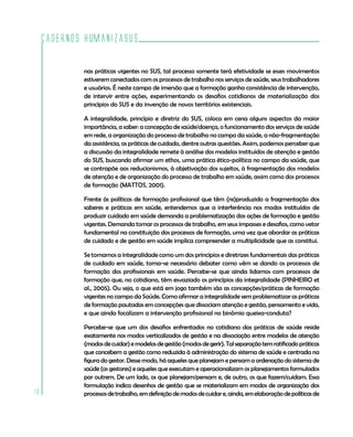 Cadernos HumanizaSUS
16
nas práticas vigentes no SUS, tal processo somente terá efetividade se esses movimentos
estiverem conectados com os processos de trabalho nos serviços de saúde, seus trabalhadores
e usuários. É neste campo de imersão que a formação ganha consistência de intervenção,
de intervir entre ações, experimentando os desafios cotidianos de materialização dos
princípios do SUS e da invenção de novos territórios existenciais.
A integralidade, princípio e diretriz do SUS, coloca em cena alguns aspectos da maior
importância, a saber: a concepção de saúde/doença, o funcionamento dos serviços de saúde
em rede, a organização do processo de trabalho no campo da saúde, a não-fragmentação
da assistência, as práticas de cuidado, dentre outras questões. Assim, podemos perceber que
a discussão da integralidade remete à análise dos modelos instituídos de atenção e gestão
do SUS, buscando afirmar um ethos, uma prática ético-política no campo da saúde, que
se contrapõe aos reducionismos, à objetivação dos sujeitos, à fragmentação dos modelos
de atenção e de organização do processo de trabalho em saúde, assim como dos processos
de formação (MATTOS, 2001).
Frente às políticas de formação profissional que têm (re)produzido a fragmentação dos
saberes e práticas em saúde, entendemos que a interferência nos modos instituídos de
produzir cuidado em saúde demanda a problematização das ações de formação e gestão
vigentes. Demanda tomar os processos de trabalho, em seus impasses e desafios, como vetor
fundamental na constituição dos processos de formação, uma vez que abordar as práticas
de cuidado e de gestão em saúde implica compreender a multiplicidade que as constitui.
Se tomamos a integralidade como um dos princípios e diretrizes fundamentais das práticas
de cuidado em saúde, torna-se necessário debater como vêm se dando os processos de
formação dos profissionais em saúde. Percebe-se que ainda lidamos com processos de
formação que, no cotidiano, têm esvaziado os princípios da integralidade (PINHEIRO et
al., 2005). Ou seja, o que está em jogo também são as concepções/práticas de formação
vigentes no campo da Saúde. Como afirmar a integralidade sem problematizar as práticas
de formação pautadas em concepções que dissociam atenção e gestão, pensamento e vida,
e que ainda focalizam a intervenção profissional no binômio queixa-conduta?
Percebe-se que um dos desafios enfrentados no cotidiano das práticas de saúde reside
exatamente nos modos verticalizados de gestão e na dissociação entre modelos de atenção
(modosdecuidar)emodelosdegestão(modosdegerir).Talseparaçãotemratificadopráticas
que concebem a gestão como reduzida à administração do sistema de saúde e centrada na
figura do gestor. Desse modo, há aqueles que planejam e pensam a ordenação do sistema de
saúde (os gestores) e aqueles que executam e operacionalizam os planejamentos formulados
por outrem. De um lado, os que planejam/pensam e, de outro, os que fazem/cuidam. Essa
formulação indica desenhos de gestão que se materializam em modos de organização dos
processosdetrabalho,emdefiniçãodemodosdecuidare,ainda,emelaboraçãodepolíticasde
 