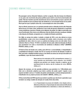 Cadernos HumanizaSUS
172
Na passagem acima, Eduardo Galeano, escritor uruguaio, fala dos tempos da ditadura
no seu país e do movimento dos presos políticos para resistir a essa forma dominadora de
poder. Fala da maneira que eles encontravam de se comunicarem, já que o governo da
época impedia ao povo qualquer tipo de resistência ou comunicação frente ao seu poder.
Num país em que o próprio autor diz, a comunicação era vista como delito.
Aqui no Brasil, passamos por um período parecido entre as décadas de 60 e 80. Naquela
época houve, em todo o país, resistências a esse modo de governo ditatorial e a repressão
a essas resistências marcava o Estado como detentor do poder. Em 1988, é construída uma
nova Constituição. Esta marca uma diferença, fala dos direitos de todo e qualquer cidadão
e dos deveres do Estado, rompendo com o modelo de Estado autoritário.
Em 1988, no campo da saúde, é votada a criação do SUS e com ele, abriam-se novas
possibilidades: surgia uma nova concepção de saúde, onde se buscava uma melhor
qualidade de vida e não só a cura ou ausência da doença como era até então. Como
salientam Barros e Passos: “O SUS é resultado de lutas pela redemocratização do Brasil,
que aconteciam em meio a movimentos de resistência à ditadura militar” (BARROS;
PASSOS, 2005a, p. 563).
O Sistema Único de Saúde vem, então, para afirmar a universalidade, a integralidade e
a eqüidade da atenção à saúde. Esse foi um avanço em termos de atenção à saúde no
País, pois todo o cidadão brasileiro passou a ter direito ao acesso aos serviços de saúde com
qualidade, o que não havia antes do SUS.
Nesse percurso de construção do SUS, acompanhamos avanços [...],
novas questões que demandam outras respostas, mas também
problemas que persistem sem solução, impondo a urgência, seja de
aperfeiçoamento do sistema, seja de mudança de rumos. (BRASIL,
2006a, p. 1).
Apesar dos avanços, um dos grandes problemas que persistem é a “dificuldade para
lidar com a dimensão subjetiva que toda a prática de saúde supõe”. Ligado a esse
aspecto também vemos os “modelos de gestão centralizados e verticais desapropriando o
trabalhador de seu próprio processo de trabalho” (BRASIL, 2006a, p. 1).
O Documento Base da PNH aponta que existem questões que não foram superadas e que
remetem ao antigo modelo de atenção em saúde. Entre elas estão:
[...] a fragmentação do processo de trabalho e das relações entre os
diferentes profissionais; a fragmentação da rede assistencial dificultando
a complementaridade entre a rede básica e o sistema de referência ; o
 