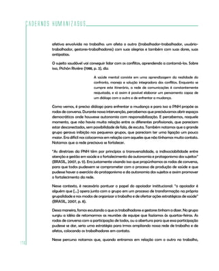 Cadernos HumanizaSUS
176
afetiva envolvida no trabalho: um afeta o outro (trabalhador-trabalhador, usuário-
trabalhador, gestores-trabalhadores) com suas alegrias e também com suas dores, suas
antipatias.
O sujeito saudável vai conseguir lidar com os conflitos, aprendendo a contorná-los. Sobre
isso, Pichón Rivière (1988, p. 3), diz:
A saúde mental consiste em uma aprendizagem da realidade do
confronto, manejo e solução integradora dos conflitos. Enquanto se
cumpre este itinerário, a rede de comunicações é constantemente
reajustada, e só assim é possível elaborar um pensamento capaz de
um diálogo com o outro e de enfrentar a mudança.
Como vemos, é preciso diálogo para enfrentar a mudança e para isso a PNH propõe as
rodas de conversa. Durante nossa intervenção, percebemos que precisávamos abrir espaços
democráticos onde houvesse autonomia com responsabilização. E percebemos, naquele
momento, que não havia muita relação entre os diferentes profissionais, que pareciam
estar desconectados, sem possibilidade de fala, de escuta. Também notamos que o grande
grupo gerava inibição nos pequenos grupos, que pareciam ter uma ligação um pouco
maior. Era difícil nos colocarmos em relação com aqueles que não tínhamos muito contato.
Notamos que a rede precisava se fortalecer.
“As diretrizes da PNH têm por princípios a transversalidade, a indissociabilidade entre
atenção e gestão em saúde e o fortalecimento da autonomia e protagonismo dos sujeitos”
(BRASIL, 2007, p. 9). Era justamente visando isso que propúnhamos as rodas de conversa,
para que todos pudessem se comprometer com o processo de produção de saúde e que
pudesse haver o exercício do protagonismo e da autonomia dos sujeitos e assim promover
o fortalecimento da rede.
Nesse contexto, é necessário pontuar o papel do apoiador institucional: “o apoiador é
alguém que [...] opera junto com o grupo em um processo de transformação na própria
grupalidade e nos modos de organizar o trabalho e de ofertar ações estratégicas de saúde”
(BRASIL, 2007, p. 8).
Dessa maneira, fomos escutando o que os trabalhadores e gestores tinham a dizer. No grupo
surgiu a idéia de retomarmos as reuniões de equipe que fazíamos às quartas-feiras. As
rodas de conversa com a participação de todos, ou a abertura para que essa participação
pudesse se dar, seria uma estratégia para irmos ampliando nossa rede de trabalho e de
afetos, colocando os trabalhadores em contato.
Nesse percurso notamos que, quando entramos em relação com o outro no trabalho,
 