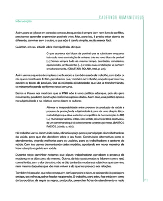 Cadernos HumanizaSUS
179
Intervenção
Assim, para se colocar em conexão com o outro que não é sempre bom nem livre de conflitos,
precisamos aprender a gerenciar possíveis crises. Mas, para isso, é preciso estar aberto ao
diferente, conviver com o outro, o que não é tarefa simples, muito menos fácil.
Guattari, em seu estudo sobre micropolíticas, diz que:
O que acontece são blocos de possível que se substituem enquanto
tais: cada nova constelação de universo cria seu novo bloco de possível
[...] Somos sempre tudo ao mesmo tempo: acordados, conscientes,
apaixonados, ambivalentes [...] e todas essas constelações se perfilam
simultaneamente. (GUATTARI; ROLNIK, 1986, p. 221).
Assim vemos o quanto é complexo o ser humano e também a rede de trabalho, com todos os
nós que a constituem. Então, percebemos que, também no trabalho, naquilo que fazemos,
existem os blocos de possíveis. São as inúmeras possibilidades que vão se transformando,
se metamorfoseando conforme nosso percurso.
Barros e Passos nos mostram que a PNH não é uma política estanque, pois ela gera
movimento, possibilita construção conforme os passos dados. Além disso, essa política aposta
na subjetividade e no coletivo como dizem os autores:
Afirmar a inseparabilidade entre processo de produção de saúde e
processo de produção de subjetividade é para nós uma direção ético-
metodológica que deve sustentar uma política de humanização do SUS
[...] Humanizar ganha, então, este sentido de uma prática coletiva ou
de um caminhando que só coletivamente constrói suas metas. (BARROS;
PASSOS, 2005b, p. 405).
Notrabalhovamosconstruindoredes,abrindoespaçoparaaparticipaçãodostrabalhadores
da saúde, para que eles decidiam sobre o seu fazer. Construindo alternativas para os
atendimentos, visando melhorias para os usuários, para os trabalhadores e gestores da
saúde. Com isso vamos desmontando certos modelos, apostando em novas maneiras de
fazer atenção e gestão em saúde.
Durante nosso caminhar notamos que alguns trabalhadores percebem o processo de
mudança e se dão conta do mesmo. Outros, de tão acostumados a lidarem com o real,
com a ferida, com a dor do outro, não se dão conta das mudanças subjetivas que ocorrem,
nem mesmo daquelas que são mais visíveis e do que isso provoca nas relações.
Também há aqueles que não conseguem dar lugar para o novo, se apegando às paisagens
antigas, aos velhos quadros fixados nas paredes. O trabalho, para estes, fica então em torno
do burocrático, de seguir as regras, protocolos, preencher fichas de atendimento e nada
 