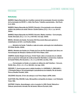 Cadernos HumanizaSUS
183
Intervenção
Referências
BARROS, Regina Benevides de. A política nacional de humanização. Encontro temático
de humanização da SES/SP, 3., 2006, São Paulo. Trabalhos apresentados... São Paulo:
[s.n], 2006.
BARROS, Regina Benevides de; PASSOS, Eduardo. A humanização como dimensão
pública das políticas de saúde. Ciência e Saúde Coletiva, [S.l.], v. 10, n. 3, p. 561-571,
2005a.
BARROS, Regina Benevides de; PASSOS, Eduardo. Réplica. Interface - Comunicação,
Saúde, Educação, [S.l.], v. 9, n. 17, p. 404-406, mar./ago. 2005b.
BRASIL. Ministério da Saúde. Humaniza SUS: Documento Base para gestores e
trabalhadores do SUS. 3. ed. Brasília 2006a.
______. Ministério da Saúde. Trabalho e redes de saúde: valorização dos trabalhadores
da saúde. Brasília, 2006b.
BRASIL. Ministério da Saúde et al. Projeto de Curso de Pós-Graduação Lato Sensu em
Humanização da Atenção e Gestão do SUS. Porto Alegre, 2007.
CAMPOS, Gastão Wagner de Souza. O Anti-Taylor: sobre a invenção de um método
para co-governar instituições de saúde produzindo liberdade e compromisso. Cadernos
de Saúde Pública, Rio de janeiro, v. 14, n. 4, p. 863-869, out./dez., 1998.
______. Humanização na Saúde: um projeto em defesa da vida? Interface – Comunic,
Saúde, Educ., [S.l.], v. 9, n. 17, p. 398-400, mar./ago. 2005.
DEJOURS, C. Avant-propos para a edição brasileira. In: LANCMAN, S.; SNELWAR, L.
I. Christophe Dejours: Da psicopatologia à psicodinâmica do trabalho. Rio de Janeiro:
Fiocruz; Brasília: Paralelo, 2004.
GALEANO. Eduardo. O livro dos abraços. 8. ed. Porto Alegre: L&PM, 2000.
GUATTARI, Félix; ROLNIK, Suely. Micropolítica: cartografias do desejo. 2. ed. Petrópolis:
Vozes, 1986.
KASTRUP, Virgínia. Aprendizagem, arte e invenção. In: LINS, Daniel. Nietszche e
Deleuze: pensamento nômade. Rio de Janeiro: Relume Dumará, 2001.
 