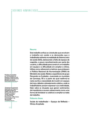 Cadernos HumanizaSUS
186
Resumo
Este trabalho enfoca as vicissitudes que envolvem
o trabalho em saúde e as demandas que o
trabalhadorenfrentanarealidadedoSistemaúnico
de saúde (SUS), destacando a falta de espaços de
cogestão, o pouco reconhecimento por parte dos
usuários, a dificuldade para construir um trabalho
em equipe e a dificuldade em ampliar a clínica.
Utiliza como referencial os teóricos que embasam
a Política Nacional de Humanização (PNH) do
Ministério da saúde. Relata a experiência do grupo
Pensando no Cuidador, vivenciada no município
de Camargo, RS e a partir da qual reafirma-se
nesta escrita a necessidade de investir em espaços
de troca, debate e planejamento coletivo, onde os
trabalhadores possam expressar sua criatividade,
falar sobre as situações que geram sentimentos
de impotência e causam adoecimento como uma
forma de fortalecer os coletivos e ampliar as redes
de trabalho.
Palavras chave:
Saúde do trabalhador – Espaços de Reflexão –
Clínica Ampliada
1
Psicóloga, Especialista
em Humanização da
Atenção e Gestão do SUS,
Apoiadora Institucional do
Ministério da Saúde.
fabischneider19@hotmail.com
2
Terapeuta Ocupacional,
Mestranda do Programa
de Epidemiologia da
UFRGS, linha de pesquisa
Atenção Primária a
Saúde, Especialista
em Intervenções
Psicossociais – UPF, Tutora
HumanizaSUS - UP
Minuano/RS.
carol2s@hotmail.com
 