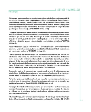 Cadernos HumanizaSUS
187
Intervenção
Este enfoque pretende explorar os aspectos que envolvem o trabalho em saúde e a saúde do
trabalhador, destacando ser o trabalhador da saúde o principal foco da Política Nacional
de Humanização (PNH). Neste contexto, cabe citar Santos quando afirma que a PNH
tem como uma de suas prioridades valorizar o trabalho criativo, abrindo o espaço para
pensar o protagonismo dos trabalhadores da saúde e as implicações da função de cuidar
que é exigida dos mesmos (SANTOS-FILHO, 2007a, p. 80).
O trabalho caracteriza-se por ser uma das mais expressivas manifestações do ser humano.
Através do trabalho, o homem transforma e é transformado. “O trabalho não é neutro em
relação ao que provoca nos sujeitos. Nos serviços de saúde, o trabalho é potencialmente
produtor de sentido, quando é inventivo e participativo; e pode ser também produtor de
sofrimento e desgaste, quando é burocratizado, fragmentado e centralizado” (BRASIL,
2006, p. 8).
Nesse sentido refere Dejours: “Trabalhar não é somente produzir; é também transformar
a si mesmo e, no melhor dos casos, é uma ocasião oferecida à subjetividade para se testar,
até mesmo para realizar-se” (DEJOURS, 2004, p. 30).
Pode-se pensar que o trabalho ocupa um papel organizador na vida das pessoas, pois
interfere na auto-estima, nos relacionamentos interpessoais. Ao trabalhar diretamente
com o outro, muitos sentimentos são suscitados no trabalhador da saúde, que sofre a
exigência de dar respostas imediatas que aliviem a dor e o sofrimento do outro. E, como
fica o sentimento do trabalhador ao se encontrar diante de situações que não pode dar
conta? Pode-se pensar na impotência e na frustração. Por outro lado, amparar o outro
em suas necessidades gera a sensação de potência e traz satisfação.
Sendo assim, parte-se do pressuposto que o trabalho pode ser fonte de saúde e doença, que
o trabalhador do SUS está constantemente lidando com as fragilidades do ser humano; e
que são poucos os espaços para refletir-se sobre as fragilidades deste trabalhador.
Portanto, “promover saúde nos locais de trabalho implica, necessariamente, no
fortalecimento da capacidade individual e coletiva para transformar as situações que
agridem e fazem sofrer” (BARROS; MORI; BASTOS, 2006, p. 34).
Na relação de cuidado existem seres humanos que sentam juntos e se oferecem ao outro,
constroem laços afetivos que tornam pessoas e situações preciosas, investidas de valor. Isto
se evidencia não só em relação à díade trabalhador da saúde e usuário, mas, também,
entre a equipe profissional. .
Schwartz afirma que “Ao seremconvocadosno processo de trabalho,os trabalhadores ‘usam
de si’ e utilizam suas potencialidades de acordo com aquilo que lhes é exigido” (SCHWARTZ
 