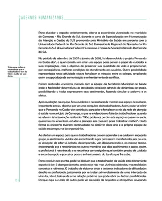 Cadernos HumanizaSUS
190
Para elucidar o exposto anteriormente, cita-se a experiência vivenciada no município
de Camargo - Rio Grande do Sul, durante o curso de Especialização em Humanização
da Atenção e Gestão do SUS promovido pelo Ministério da Saúde em parceria com a
Universidade Federal do Rio Grande do Sul, Universidade Regional do Noroeste do Rio
Grande do Sul, Universidade Federal Fluminense e Escola de Saúde Pública do Rio Grande
do Sul.
No período de setembro de 2007 a janeiro de 2008, foi desenvolvido o projeto Pensando
no Cuida-dor3
, o qual consistiu em criar um espaço para pensar o papel do cuidador e
suas implicações, com o objetivo de preservar sua qualidade de vida e proporcionar,
por conseqüência, melhores condições de atendimento aos usuários. Outra possibilidade
representada nesta atividade visava fortalecer os vínculos entre os colegas, ampliando
assim a capacidade de comunicação e enfrentamento de conflitos.
Foram realizados encontros mensais com a equipe da Secretaria Municipal de Saúde
onde o facilitador desenvolveu as atividades propostas através de dinâmicas de grupo,
possibilitando a todos expressarem seus sentimentos, fazendo circular a palavra e os
afetos.
Após avaliação da equipe, ficou evidente a necessidade de manter esse espaço de cuidado,
importante em seu objetivo por ser uma conquista dos trabalhadores. Assim, pode-se inferir
que o Pensando no Cuida-dor contribuiu para criar e fortalecer os nós da rede de atenção
à saúde no município de Camargo, o que se evidenciou na fala dos trabalhadores quando
se referem à intervenção realizada: “Não podemos perder este espaço e queremos mais,
queremos nos encontrar, estudar e planejar em conjunto para trabalhar melhor”. Desta
forma os encontros tiveram continuidade no decorrer deste ano e a própria equipe de
saúde encarregou-se de organizá-los.
Ao ofertar um espaço para que os trabalhadores possam aprender a se cuidarem enquanto
grupo, os sentimentos vividos vão encontrando lugar para serem manifestados; aos poucos,
as sensações de estar só, isolado, desamparado, vão desaparecendo e, ao mesmo tempo,
encontrando eco e ressonância nos outros membros que dão acolhimento e apoio. Assim,
o profissional é reconhecido e se reconhece como alguém que também precisa de cuidado
e encontra apoio e parceiros para o enfrentamento da tarefa que lhe cabe. 	
Para concluir esta escrita, pode-se deduzir que o trabalhador da saúde está diariamente
exposto à dor, à doença e à morte, sendo estas não mais vivências abstratas, mas realidades
concretas e rotineiras. O trabalho de elaborar sinais e sintomas indicadores de dificuldades
desafia os profissionais, justamente por se tratar primordialmente de uma interação de
vínculos, isto é, fala-se de uma relação próxima que pode abrir ou fechar possibilidades.
Porque aqui o cuidar do outro pode ser causador de angústias e atrapalhos, revelando
3
Este nome reflete a
necessidade que os
trabalhadores têm de
falar e cuidar de suas
dores.
 