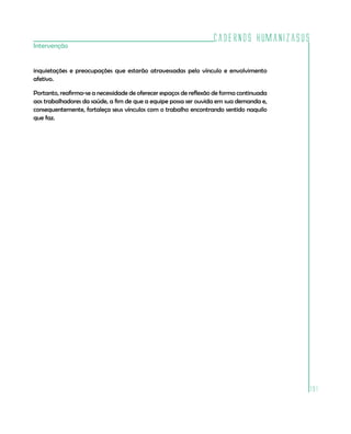 Cadernos HumanizaSUS
191
Intervenção
inquietações e preocupações que estarão atravessadas pelo vínculo e envolvimento
afetivo.
Portanto, reafirma-se a necessidade de oferecer espaços de reflexão de forma continuada
aos trabalhadores da saúde, a fim de que a equipe possa ser ouvida em sua demanda e,
consequentemente, fortaleça seus vínculos com o trabalho encontrando sentido naquilo
que faz.
 