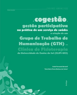 Cadernos HumanizaSUS
193
Artigo
A cogestãoe
gestão participativa
na prática de um serviço de saúde:
a criação de um
Grupo de Trabalho de
Humanização (GTH) na
Clínica de Fisioterapia
da Universidade de Caxias do Sul (CLIFI-UCS)
André Fernando Bernardi1
Tânia Maria Nunes Barbosa dos Santos2
Intervenção
Cadernos HumanizaSUS
 