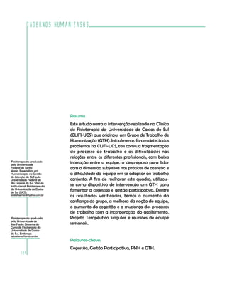 Cadernos HumanizaSUS
194
1
Fisioterapeuta graduado
pela Universidade
Federal de Santa
Maria. Especialista em
Humanização na Gestão
de Atenção do SUS pela
Universidade Federal do
Rio Grande do Sul. Vínculo
Institucional: Fisioterapeuta
da Universidade de Caxias
do Sul (UCS).
andrefbernardi@yahoo.com.br
2
Fisioterapeuta graduada
pela Universidade de
São Paulo. Docente do
Curso de Fisioterapia da
Universidade de Caxias
do Sul. Endereço:
betoetania@terra.com.br
Resumo
Este estudo narra a intervenção realizada na Clínica
de Fisioterapia da Universidade de Caxias do Sul
(CLIFI-UCS) que originou um Grupo de Trabalho de
Humanização (GTH). Inicialmente, foram detectados
problemas na CLIFI-UCS, tais como: a fragmentação
do processo de trabalho e as dificuldades nas
relações entre os diferentes profissionais, com baixa
interação entre a equipe, o despreparo para lidar
com a dimensão subjetiva nas práticas de atenção e
a dificuldade da equipe em se adaptar ao trabalho
conjunto. A fim de melhorar este quadro, utilizou-
se como dispositivo de intervenção um GTH para
fomentar a cogestão e gestão participativa. Dentre
os resultados verificados, temos o aumento da
confiança do grupo, a melhora da noção de equipe,
o aumento da cogestão e a mudança dos processos
de trabalho com a incorporação do acolhimento,
Projeto Terapêutico Singular e reuniões de equipe
semanais.
Palavras-chave:
Cogestão, Gestão Participativa, PNH e GTH.
 