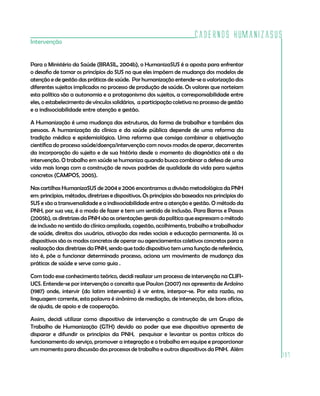 Cadernos HumanizaSUS
197
Intervenção
Para o Ministério da Saúde (BRASIL, 2004b), o HumanizaSUS é a aposta para enfrentar
o desafio de tomar os princípios do SUS no que eles impõem de mudança dos modelos de
atenção e de gestão das práticas de saúde. Por humanização entende-se a valorização dos
diferentes sujeitos implicados no processo de produção de saúde. Os valores que norteiam
esta política são a autonomia e a protagonismo dos sujeitos, a corresponsabilidade entre
eles, o estabelecimento de vínculos solidários, a participação coletiva no processo de gestão
e a indissociabilidade entre atenção e gestão.
A Humanização é uma mudança das estruturas, da forma de trabalhar e também das
pessoas. A humanização da clínica e da saúde pública depende de uma reforma da
tradição médica e epidemiológica. Uma reforma que consiga combinar a objetivação
científica do processo saúde/doença/intervenção com novos modos de operar, decorrentes
da incorporação do sujeito e de sua história desde o momento do diagnóstico até o da
intervenção. O trabalho em saúde se humaniza quando busca combinar a defesa de uma
vida mais longa com a construção de novos padrões de qualidade da vida para sujeitos
concretos (CAMPOS, 2005).
Nas cartilhas HumanizaSUS de 2004 e 2006 encontramos a divisão metodológica da PNH
em: princípios, métodos, diretrizes e dispositivos. Os princípios são baseados nos princípios do
SUS e são a transversalidade e a indissociabilidade entre a atenção e gestão. O método da
PNH, por sua vez, é o modo de fazer e tem um sentido de inclusão. Para Barros e Passos
(2005b), as diretrizes da PNH são as orientações gerais da política que expressam o método
de inclusão no sentido da clínica ampliada, cogestão, acolhimento, trabalho e trabalhador
de saúde, direitos dos usuários, ativação das redes sociais e educação permanente. Já os
dispositivos são os modos concretos de operar ou agenciamentos coletivos concretos para a
realização das diretrizes da PNH, sendo que todo dispositivo tem uma função de referência,
isto é, põe a funcionar determinado processo, aciona um movimento de mudança das
práticas de saúde e serve como guia .
Com todo esse conhecimento teórico, decidi realizar um processo de intervenção na CLIFI-
UCS. Entende-se por intervenção o conceito que Paulon (2007) nos apresenta de Ardoíno
(1987) onde, intervir (do latim interventio) é vir entre, interpor-se. Por esta razão, na
linguagem corrente, esta palavra é sinônimo de mediação, de intersecção, de bons ofícios,
de ajuda, de apoio e de cooperação.
Assim, decidi utilizar como dispositivo de intervenção a construção de um Grupo de
Trabalho de Humanização (GTH) devido ao poder que esse dispositivo apresenta de
disparar e difundir os princípios da PNH, pesquisar e levantar os pontos críticos do
funcionamento do serviço, promover a integração e o trabalho em equipe e proporcionar
um momento para discussão dos processos de trabalho e outros dispositivos da PNH. Além
 