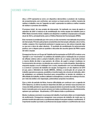 Cadernos HumanizaSUS
198
disso, o GTH apresenta-se como um dispositivo democrático e produtor de mudança,
de comportamento, sem confrontar, sem ensinar ou trazer pronta a melhor maneira de
realizar o trabalho, mas sim “jogando na roda” e pensando no coletivo a melhor maneira
de realizar os processos de trabalho.
O processo inicial do meu projeto de intervenção foi realizado nos meses de agosto e
setembro de 2007 e tratava-se da sensibilização da minha equipe de trabalho para a
PNH. Neste momento inicial, o objetivo era despertar e mobilizar a equipe para a situação
atual do SUS e, principalmente, para a Política Nacional de Humanização (PNH).
Este momento é considerado por mim como um dos momentos mais delicados do processo
de intervenção. Primeiro pela própria característica da intervenção utilizada: a de vir entre,
mediar, cooperar. Era importante esclarecer à equipe que eu não estava impondo algo
ou que era o dono do saber absoluto. O resultado da sensibilização foi extremamente
positivo, com o disparo para as questões e discussões dos assuntos gerais da PNH e apoio
de toda a equipe.
Conseguimos formar um Grupo de Trabalho de Humanização na CLIFI-UCS e instituir uma
“parada” e um “movimento” no cotidiano do trabalho para a realização de um processo
de reflexão coletiva sobre o próprio trabalho, dentro de um espaço onde todos tenham
o mesmo direito de dizer o que pensam, de criticar, de sugerir e propor mudanças no
funcionamento dos serviços, na atenção aos usuários e nos modos de gestão. Aprendemos,
enquanto equipe, a ouvir e dialogar com o outro, respeitando-o em sua individualidade,
e a construir o processo de trabalho em equipe. Conseguimos um dos objetivos do GTH
já que, para o Ministério da Saúde (BRASIL, 2006a), a construção de um grupo de
trabalho aproxima as pessoas, possibilita a transformação dos vínculos já instituídos, além
de estabelecer um ambiente favorável para compartilhar as tensões do cotidiano, as
dificuldades do trabalho, acolher e debater as divergências, os sonhos de mudança e buscar,
por meio da análise e da negociação, potencializar propostas inovadoras.
Com o início do período de férias, tivemos dificuldades em continuar com a agenda do
GTH. Optamos, na última reunião em dezembro de 2007, por reiniciar nossos encontros em
março de 2008, período em que toda a equipe já estaria novamente reunida. Os encontros
foram marcados para uma vez por semana com todos os profissionais que, voluntariamente,
optarem por participar. Atualmente, o GTH abarca todos os profissionais.
Muitas mudanças ocorreram no processo de trabalho. A primeira refere-se à implantação
do acolhimento. Conseguimos reorganizar nosso processo de trabalho de modo que, no
primeiro horário de cada turno, os profissionais estejam livres para realizar o acolhimento. É
importante ressaltar que todos os profissionais da equipe realizam o acolhimento dos novos
 