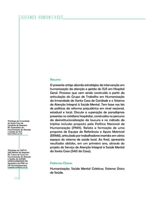 Cadernos HumanizaSUS
204
2
Psicóloga do CAPS II/
SAIS Mental de Alegrete/
RS; Tutora do Curso em
Humanização da Atenção
e Gestão do SUS/MS/
UFRGS/UNIJUÍ/ESP-RS;
Apoiadora da PNH na
UP Humanizapampa.
judeteferrari@ibest.com.br
Resumo
O presente artigo aborda estratégias de intervenção em
humanização da atenção e gestão do SUS em Hospital
Geral. Processo que vem sendo construído a partir da
articulação do Grupo de Trabalho em Humanização
da Irmandade da Santa Casa de Caridade e o Sistema
de Atenção Integral à Saúde Mental. Tem base nas leis
de políticas da reforma psiquiátrica em nível nacional,
estadual e local. Discute a superação de paradigmas
presentes no cotidiano hospitalar, construídos no percurso
da desinstitucionalização da loucura e no método da
tríplice inclusão proposto pela Política Nacional de
Humanização (PNH). Relata a formação de uma
proposta de Equipe de Referência e Apoio Matricial
(ERAM), articulada por trabalhadores inseridos em vários
espaços do sistema de saúde local. Ao final, apresenta
resultados obtidos, em um primeiro ano, através do
projeto do Serviço de Atenção Integral à Saúde Mental
da Santa Casa (SAIS da Casa).
Palavras-Chave:
Humanização; Saúde Mental Coletiva; Sistema Único
de Saúde.
1
Psicóloga da Irmandade
da Santa Casa de
Caridade de Alegrete/
RS. Especialista em
Humanização da Atenção
e Gestão do SUS.
jofamo@bol.com.br
 