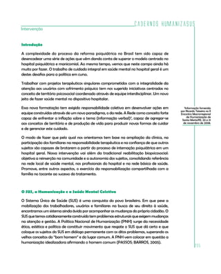 Cadernos HumanizaSUS
205
Intervenção
Introdução
A complexidade do processo da reforma psiquiátrica no Brasil tem sido capaz de
desencadear uma série de ações que vêm dando conta de superar o modelo centrado no
hospital psiquiátrico e manicomial. Ao mesmo tempo, vemos que neste campo ainda há
muito por fazer. O trabalho de cuidado integral em saúde mental no hospital geral é um
destes desafios para a política em curso.
Trabalhar com projetos terapêuticos singulares comprometidos com a integralidade da
atenção aos usuários com sofrimento psíquico tem nos sugerido iniciativas centradas no
conceito de território psicossocial coordenado através de equipe interdisciplinar. Um novo
jeito de fazer saúde mental no dispositivo hospitalar.
Essa nova formatação tem exigido responsabilidade coletiva em desenvolver ações em
equipe construídas através de um novo paradigma, o da rede. A Rede como conceito forte
capaz de enfrentar a inflação sobre o tema (informação verbal)3
, capaz de agregar-se
aos conceitos de território e de produção de vida para produzir novas formas de cuidar
e de gerenciar este cuidado.
O modo de fazer que pelo qual nos orientamos tem base na ampliação da clínica, na
participação dos familiares na responsabilidade terapêutica e na confiança de que outros
sujeitos são capazes de brotarem a partir do processo de internação psiquiátrica em um
hospital geral. Nossa intervenção vai além da tradicional reabilitação biopsicosocial:
objetiva a reinserção na comunidade e a autonomia dos sujeitos, consolidando referência
na rede local de saúde mental, nos profissionais do hospital e na rede básica de saúde.
Promove, entre outros aspectos, o exercício da responsabilização compartilhada com a
família no tocante ao sucesso do tratamento.
O SUS, a Humanização e a Saúde Mental Coletiva
O Sistema Único de Saúde (SUS) é uma conquista do povo brasileiro. Em que pese a
mobilização dos trabalhadores, usuários e familiares na busca de seu direito à saúde,
encontramos um sistema ainda ávido por acompanhar as mudanças do próprio cidadão. O
SUSquetemoscotidianamenteconstruídotem problemas estruturais que exigem mudanças
na atenção e gestão. A Política Nacional de Humanização (PNH) surge da necessidade
ética, estética e política de constituir movimento que resgate o SUS que dá certo e que
coloque os sujeitos do SUS em diálogo permanente com os ditos problemas, superando os
velhos conceitos do “bom homem” e do lugar comum. A PNH vem colocar em questão a
humanização idealizadora afirmando o homem comum (PASSOS; BARROS, 2005).
3
Informação fornecida
por Ricardo Teixeira no II
Encontro Macrorregional
de Humanização de
Santa Maria/RS, 20 e 21
de novembro de 2008.
 