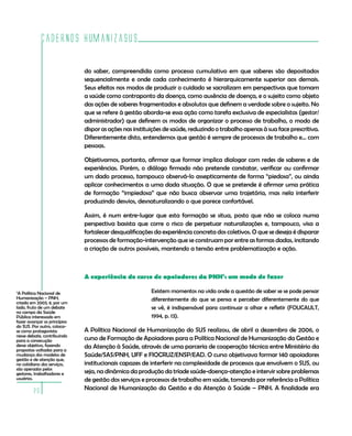 Cadernos HumanizaSUS
20
do saber, compreendida como processo cumulativo em que saberes são depositados
sequencialmente e onde cada conhecimento é hierarquicamente superior aos demais.
Seus efeitos nos modos de produzir o cuidado se sacralizam em perspectivas que tomam
a saúde como contraponto da doença, como ausência de doença, e o sujeito como objeto
das ações de saberes fragmentados e absolutos que definem a verdade sobre o sujeito. No
que se refere à gestão aborda-se essa ação como tarefa exclusiva de especialistas (gestor/
administrador) que definem os modos de organizar o processo de trabalho, o modo de
dispor as ações nas instituições de saúde, reduzindo o trabalho apenas à sua face prescritiva.
Diferentemente disto, entendemos que gestão é sempre de processos de trabalho e… com
pessoas.
Objetivamos, portanto, afirmar que formar implica dialogar com redes de saberes e de
experiências. Porém, o diálogo firmado não pretende constatar, verificar ou confirmar
um dado processo, tampouco observá-lo assepticamente de forma “piedosa”, ou ainda
aplicar conhecimentos a uma dada situação. O que se pretende é afirmar uma prática
de formação “impiedosa” que não busca observar uma trajetória, mas nela interferir
produzindo desvios, desnaturalizando o que parece confortável.
Assim, é num entre-lugar que esta formação se situa, posto que não se coloca numa
perspectiva basista que corre o risco de perpetuar naturalizações e, tampouco, visa a
fortalecer desqualificações da experiência concreta dos coletivos. O que se deseja é disparar
processos de formação-intervenção que se construam por entre as formas dadas, incitando
a criação de outros possíveis, mantendo a tensão entre problematização e ação.
A experiência do curso de apoiadores da PNH7
: um modo de fazer
Existem momentos na vida onde a questão de saber se se pode pensar
diferentemente do que se pensa e perceber diferentemente do que
se vê, é indispensável para continuar a olhar e refletir (FOUCAULT,
1994, p. 13).
A Política Nacional de Humanização do SUS realizou, de abril a dezembro de 2006, o
curso de Formação de Apoiadores para a Política Nacional de Humanização da Gestão e
da Atenção à Saúde, através de uma parceria de cooperação técnica entre Ministério da
Saúde/SAS/PNH, UFF e FIOCRUZ/ENSP/EAD. O curso objetivava formar 140 apoiadores
institucionais capazes de interferir na complexidade de processos que envolvem o SUS, ou
seja, na dinâmica da produção da tríade saúde-doença-atenção e intervir sobre problemas
de gestão dos serviços e processos de trabalho em saúde, tomando por referência a Política
Nacional de Humanização da Gestão e da Atenção à Saúde – PNH. A finalidade era
7
A Política Nacional de
Humanização – PNH,
criada em 2003, é, por um
lado, fruto de um debate
no campo da Saúde
Pública interessado em
fazer avançar os princípios
do SUS. Por outro, coloca-
se como protagonista
nesse debate, contribuindo
para a consecução
desse objetivo, fazendo
propostas voltadas para a
mudança dos modelos de
gestão e de atenção que,
no cotidiano dos serviços,
são operados pelos
gestores, trabalhadores e
usuários.
 