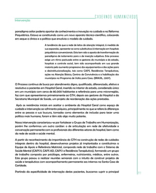 Cadernos HumanizaSUS
211
Intervenção
paradigma asilar poderia aportar de conhecimentos e inovação no cuidado e na Reforma
Psiquiátrica. Estava se constituindo como um novo aparato técnico-científico, colocando
em xeque a clinica e a política que envolvia o modelo de cuidado.
A tendência de que a rede de leitos de atenção integral, à medida de
sua expansão, apresente-se como substitutiva à internação em hospitais
psiquiátricos convencionais. Esta tem sido a aposta de transformação do
paradigma de isolamento para o de inserção subjetiva. Este processo
exige um ritmo pactuado entre os gestores do município e do estado,
hospitais e controle social, tem sido acompanhado em sua grande
maioria pelo aumento progressivo dos equipamentos e das ações para
a desinstitucionalização, tais como CAPS, Residências Terapêuticas,
ações na Atenção Básica, Centros de Convivência e a habilitação dos
municípios no Programa de Volta para Casa. (BRASIL, 2007).
O Processo contínuo de busca por atendimento digno, qualificado, diferenciado, efetivo e
resolutivo a pacientes em Hospital Geral, inserido no interior do estado, considerado único
em um município com cerca de 80.000 habitantes e referência para uma microrregião,
faz com que apresentemos primeiramente ao GTH, depois aos gestores do Hospital e da
Secretaria Municipal de Saúde, um projeto de reordenação das ações prestadas.
Após as resistências iniciais em aceitar o ambiente do Hospital Geral como espaço de
cuidado e intervenção ao sofrimento psíquico, principalmente no que se refere às diferenças
entre as pessoas e sua loucura, tomadas como elementos de inclusão para tecer uma
política mais humana, foram e têm sido algo muito potente.
Nossa intervenção caracterizou-se por fortalecer o Grupo de Trabalho em Humanização,
porém lhe conferimos um outro caráter: o de articulação em rede de afetividade e
conversação permanente com os profissionais dos diferentes setores do hospital, bem como
da rede de saúde e saúde mental.
A partir do reconhecimento da importância do GTH na construção de redes de cuidados
integrais dentro do hospital, desenvolvemos projetos já implantados e constituímos a
Equipe de Apoio e Referência Matricial, compondo rede de trabalho com o Sistema de
Saúde Mental (CAPS II, CAPS AD, CAPS I e Residência Terapêutica), formando um grupo
de trabalho composto por psicólogas, enfermeiras, nutricionista, médicos, entre outros.
Este grupo passou a realizar reuniões semanais com o intuito de construir projetos de
saúde e terapêuticos com acompanhamento permanente aos internos na Santa Casa de
Caridade.
Partindo da especificidade de internação destes pacientes, buscamos suprir a principal
 