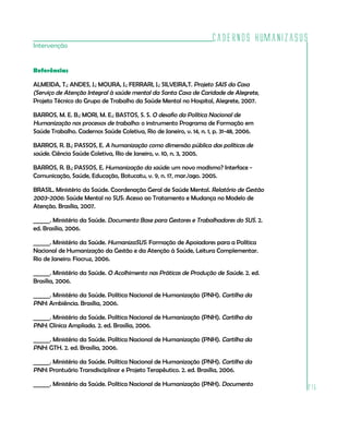 Cadernos HumanizaSUS
215
Intervenção
Referências
ALMEIDA, T.; ANDES, J.; MOURA, J.; FERRARI, J.; SILVEIRA,T. Projeto SAIS da Casa
(Serviço de Atenção Integral à saúde mental da Santa Casa de Caridade de Alegrete,
Projeto Técnico do Grupo de Trabalho da Saúde Mental no Hospital, Alegrete, 2007.
BARROS, M. E. B.; MORI, M. E.; BASTOS, S. S. O desafio da Política Nacional de
Humanização nos processos de trabalho: o instrumento Programa de Formação em
Saúde Trabalho. Cadernos Saúde Coletiva, Rio de Janeiro, v. 14, n. 1, p. 31-48, 2006.
BARROS, R. B.; PASSOS, E. A humanização como dimensão pública das políticas de
saúde. Ciência Saúde Coletiva, Rio de Janeiro, v. 10, n. 3, 2005.
BARROS, R. B.; PASSOS, E. Humanização da saúde: um novo modismo? Interface -
Comunicação, Saúde, Educação, Botucatu, v. 9, n. 17, mar./ago. 2005.
BRASIL. Ministério da Saúde. Coordenação Geral de Saúde Mental. Relatório de Gestão
2003-2006: Saúde Mental no SUS: Acesso ao Tratamento e Mudança no Modelo de
Atenção. Brasília, 2007.
______. Ministério da Saúde. Documento Base para Gestores e Trabalhadores do SUS. 2.
ed. Brasília, 2006.
______. Ministério da Saúde. HumanizaSUS: Formação de Apoiadores para a Política
Nacional de Humanização da Gestão e da Atenção à Saúde, Leitura Complementar.
Rio de Janeiro: Fiocruz, 2006.
______. Ministério da Saúde. O Acolhimento nas Práticas de Produção de Saúde. 2. ed.
Brasília, 2006.
______. Ministério da Saúde. Política Nacional de Humanização (PNH). Cartilha da
PNH: Ambiência. Brasília, 2006.
______. Ministério da Saúde. Política Nacional de Humanização (PNH). Cartilha da
PNH: Clínica Ampliada. 2. ed. Brasília, 2006.
______. Ministério da Saúde. Política Nacional de Humanização (PNH). Cartilha da
PNH: GTH. 2. ed. Brasília, 2006.
______. Ministério da Saúde. Política Nacional de Humanização (PNH). Cartilha da
PNH: Prontuário Transdisciplinar e Projeto Terapêutico. 2. ed. Brasília, 2006.
______. Ministério da Saúde. Política Nacional de Humanização (PNH). Documento
 