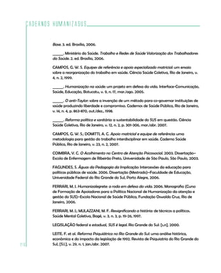 Cadernos HumanizaSUS
216
Base. 3. ed. Brasília, 2006.
______. Ministério da Saúde. Trabalho e Redes de Saúde Valorização dos Trabalhadores
da Saúde. 2. ed. Brasília, 2006.
CAMPOS, G. W. S. Equipes de referência e apoio especializado matricial: um ensaio
sobre a reorganização do trabalho em saúde. Ciência Saúde Coletiva, Rio de Janeiro, v.
4, n. 2, 1999.
______. Humanização na saúde: um projeto em defesa da vida. Interface-Comunicação,
Saúde, Educação, Botucatu, v. 9, n. 17, mar./ago. 2005.
______. O anti-Taylor: sobre a invenção de um método para co-governar instituições de
saúde produzindo liberdade e compromisso. Cadernos de Saúde Pública, Rio de Janeiro,
v. 14, n. 4, p. 863-870, out./dez., 1998.
______. Reforma política e sanitária: a sustentabilidade do SUS em questão. Ciência
Saúde Coletiva, Rio de Janeiro, v. 12, n. 2, p. 301-306, mar./abr. 2007.
CAMPOS, G. W. S.; DOMITTI, A. C. Apoio matricial e equipe de referência: uma
metodologia para gestão do trabalho interdisciplinar em saúde. Caderno Saúde
Pública, Rio de Janeiro, v. 23, n. 2, 2007.
COIMBRA, V. C. O Acolhimento no Centro de Atenção Psicossocial. 2003. Dissertação–
Escola de Enfermagem de Ribeirão Preto, Universidade de São Paulo, São Paulo, 2003.
FAGUNDES, S. Águas da Pedagogia da Implicação: Intercessões da educação para
políticas públicas de saúde. 2006. Dissertação (Mestrado)–Faculdade de Educação,
Universidade Federal do Rio Grande do Sul, Porto Alegre, 2006.
FERRARI, M. J. Humanizalegrete: a roda em defesa da vida. 2006. Monografia (Curso
de Formação de Apoiadores para a Política Nacional de Humanização da atenção e
gestão do SUS)–Escola Nacional de Saúde Pública, Fundação Oswaldo Cruz, Rio de
Janeiro, 2006.
FERRARI, M. J.; MULAZZANI, M. F. Ressignificando a história: de técnicos a políticos.
Saúde Mental Coletiva, Bagé, v. 3, n. 3, p. 19-26, 1997.
LEGISLAÇÃO federal e estadual, SUS é legal. Rio Grande do Sul: [s.n], 2000.
LEITE. F. et al. Reforma Psiquiátrica no Rio Grande do Sul: uma análise histórica,
econômica e do impacto da legislação de 1992. Revista de Psiquiatria do Rio Grande do
Sul, [S.l.], v. 29, n. 1, jan./abr. 2007.
 