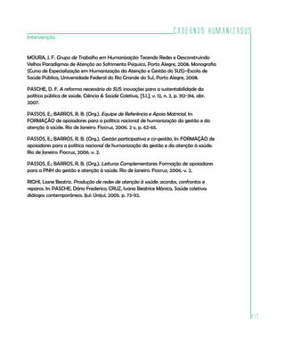 Cadernos HumanizaSUS
217
Intervenção
MOURA, J. F. Grupo de Trabalho em Humanização: Tecendo Redes e Desconstruindo
Velhos Paradigmas de Atenção ao Sofrimento Psíquico, Porto Alegre, 2008. Monografia
(Curso de Especialização em Humanização da Atenção e Gestão do SUS)–Escola de
Saúde Pública, Universidade Federal do Rio Grande do Sul, Porto Alegre, 2008.
PASCHE, D. F. A reforma necessária do SUS: inovações para a sustentabilidade da
política pública de saúde. Ciência & Saúde Coletiva, [S.l.], v. 12, n. 2, p. 312-314, abr.
2007.
PASSOS, E.; BARROS, R. B. (Org.). Equipe de Referência e Apoio Matricial. In:
FORMAÇÃO de apoiadores para a política nacional de humanização da gestão e da
atenção à saúde. Rio de Janeiro: Fiocruz, 2006. 2 v, p. 62-65.
PASSOS, E.; BARROS, R. B. (Org.). Gestão participativa e co-gestão. In: FORMAÇÃO de
apoiadores para a política nacional de humanização da gestão e da atenção à saúde.
Rio de Janeiro: Fiocruz, 2006. v. 2.
PASSOS, E.; BARROS, R. B. (Org.). Leituras Complementares: Formação de apoiadores
para a PNH da gestão e atenção à saúde. Rio de Janeiro: Fiocruz, 2006. v. 2.
RIGHI, Liane Beatriz. Produção de redes de atenção à saúde: acordos, confrontos e
reparos. In: PASCHE, Dário Frederico; CRUZ, Ivana Beatrice Mânica. Saúde coletiva:
diálogos contemporâneos. Ijuí: Unijuí, 2005. p. 73-92.
 