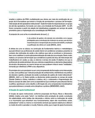Cadernos HumanizaSUS
21
Formação
ampliar o coletivo da PNH, multiplicando seus atores, por meio da constituição de um
grupo de 14 formadores que teriam a função de acompanhar o processo de formação-
intervenção de 120 apoiadores institucionais8
. Cada formador foi responsável por um grupo
de até dez apoiadores, formando com estes uma Unidade de Produção (UP)9
. As UPs
foram compostas a partir da seleção de trabalhadores engajados em serviços de saúde
prioritários para a implantação e/ou consolidação da PNH local.
A proposta do curso se fez no entendimento de que [...]
[...]as práticas de gestão e de atenção são entendidas como espaços
privilegiados para a introdução de mudanças nos serviços, pois são lócus
importante para a reorganização dos processos de trabalho, ampliação
e qualificação das ofertas em saúde (BRASIL, 2007).
A ênfase do curso se colocou na construção de fundamentos teóricos e metodológicos
que permitissem aos profissionais de saúde intervir em problemas complexos presentes no
contexto das instituições de saúde e dos coletivos que nela se constituem e atravessam,
bem como viabilizar a construção/potencialização de redes de comunicação. Deste modo,
realizou um processo de formação que considerava e partia dos lócus de intervenção dos
trabalhadores em saúde, ou seja, os sistemas e serviços de saúde. O objetivo era que os
profissionais de saúde extraíssem de suas vivências e experiências os elementos disparadores
do estudo e da pesquisa, ao mesmo tempo em que pudessem intervir nessas “realidades”,
tomando por referência a PNH e seus dispositivos.
Os princípios do curso pautaram-se em uma compreensão da formação como intervenção,
ou seja, como política que “articula produção de conhecimento, interferência nas práticas
de atenção e gestão, produção de saúde e produção de sujeitos de modo indissociável.”
(BRASIL, 2007, p. 5). Neste sentido, as dicotomias ainda presentes no campo da saúde
(Saúde Coletiva e clínica, indivíduo e coletivo, etc.), o isolamento e fragmentação dos
diversos campos do saber, bem como os especialismos que contribuem para dissociar técnica
e política, apontavam como desafio a afirmação de uma compreensão transdisciplinar
que potencializasse a conexão entre disciplinas e práticas (BENEVIDES, 2007).
A função de apoio institucional
A função de apoio institucional, conforme proposição de Passos, Neves e Benevides
(2006), implica uma ação “entre”, na interface entre produção de saúde e produção
de subjetividade, entre análise das demandas e ofertas, entre as instituições de saúde
e os movimentos que estranham seus funcionamentos, sejam eles movimentos sociais,
analisadores10
sociais ou mesmo os movimentos sensíveis que operam aberturas e alteram
os modos de sentir e perceber o mundo. Falamos, então, que o lugar do apoio funcionaria
9
Por Unidade de
Produção se define um
coletivo que tem objeto e
objetivo claros e definidos,
e que desenvolve processos
de cogestão.
8
Os formadores foram
selecionados de acordo
com critérios como
vinculação desses
profissionais com o SUS,
experiência em apoio
institucional, trajetória em
processos de humanização
do SUS e conhecimento
da região em que
atuam os profissionais
de saúde. Os apoiadores
foram selecionados
entre trabalhadores
do SUS vinculados a
serviços/sistemas de
saúde, indicados por
coordenações das
políticas de humanização
estaduais/ municipais. A
partir da indicação dos
profissionais, procedeu-se
à análise de curriculum
vitae que pontuou
quesitos como experiência
profissional e formação
acadêmica, dentre outros.
10
O conceito de analisador
foi formulado por
Guattari, no contexto da
Psicoterapia Institucional,
vindo a ser incorporado
pela Análise Institucional
Socioanalítica (LOURAU,
1977). Segundo Benevides
de Barros (2007),
os analisadores são
acontecimentos, aquilo
que produz rupturas, que
catalisa fluxos, que produz
análise, que decompõe os
modos naturalizados de se
lidar com o cotidiano.
 
