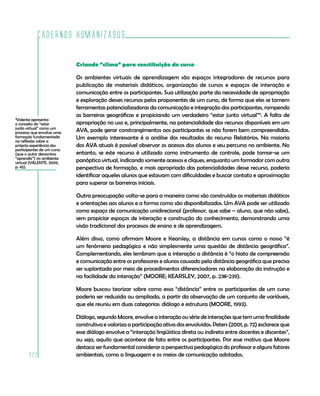 Cadernos HumanizaSUS
222
Criando “clima” para constituição do curso
Os ambientes virtuais de aprendizagem são espaços integradores de recursos para
publicação de materiais didáticos, organização de cursos e espaços de interação e
comunicação entre os participantes. Sua utilização parte da necessidade de apropriação
e exploração desses recursos pelos proponentes de um curso, de forma que eles se tornem
ferramentas potencializadoras da comunicação e integração dos participantes, rompendo
as barreiras geográficas e propiciando um verdadeiro “estar junto virtual”4
. A falta de
apropriação no uso e, principalmente, na potencialidade dos recursos disponíveis em um
AVA, pode gerar constrangimentos aos participantes se não forem bem compreendidas.
Um exemplo interessante é a análise dos resultados do recurso Relatórios. Na maioria
dos AVA atuais é possível observar os acessos dos alunos e seu percurso no ambiente. No
entanto, se este recurso é utilizado como instrumento de controle, pode tornar-se um
panóptico virtual, indicando somente acessos e cliques, enquanto um formador com outra
perspectiva de formação, e mais apropriado das potencialidades desse recurso, poderia
identificar aqueles alunos que estavam com dificuldades e buscar contato e aproximação
para superar as barreiras iniciais.
Outra preocupação volta-se para a maneira como são construídos os materiais didáticos
e orientações aos alunos e a forma como são disponibilizados. Um AVA pode ser utilizado
como espaço de comunicação unidirecional (professor, que sabe – aluno, que não sabe),
sem propiciar espaços de interação e construção do conhecimento, demonstrando uma
visão tradicional dos processos de ensino e de aprendizagem.
Além disso, como afirmam Moore e Kearsley, a distância em cursos como o nosso “é
um fenômeno pedagógico e não simplesmente uma questão de distância geográfica”.
Complementando, eles lembram que a interação a distância é “o hiato de compreensão
e comunicação entre os professores e alunos causado pela distância geográfica que precisa
ser suplantada por meio de procedimentos diferenciadores na elaboração da instrução e
na facilidade da interação” (MOORE; KEARSLEY, 2007, p. 238-239).
Moore buscou teorizar sobre como essa “distância” entre os participantes de um curso
poderia ser reduzida ou ampliada, a partir da observação de um conjunto de variáveis,
que ele reuniu em duas categorias: diálogo e estrutura (MOORE, 1993).
Diálogo, segundo Moore, envolve a interação ou série de interações que tem uma finalidade
construtiva e valoriza a participação ativa dos envolvidos. Peters (2001, p. 72) esclarece que
esse diálogo envolve a “interação lingüística direta ou indireta entre docentes e discentes”,
ou seja, aquilo que acontece de fato entre os participantes. Por esse motivo que Moore
destaca ser fundamental considerar a perspectiva pedagógica do professor e alguns fatores
ambientais, como a linguagem e os meios de comunicação adotados.
4
Valente apresenta
o conceito do “estar
junto virtual” como um
processo que envolve uma
formação fundamentada
na reflexão sobre a
própria experiência dos
participantes de um curso
(que o autor denomina
“aprendiz”) no ambiente
virtual (VALENTE, 2009,
p. 45).
 