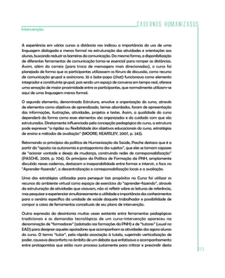 Cadernos HumanizaSUS
223
Intervenção
A experiência em vários cursos a distância nos indicou a importância do uso de uma
linguagem dialogada e menos formal na estruturação das atividades e orientações aos
alunos, buscando reduzir as barreiras da comunicação. Da mesma forma, a disponibilização
de diferentes ferramentas de comunicação torna-se essencial para romper as distâncias.
Assim, além do correio (para troca de mensagens mais direcionadas), o curso foi
planejado de forma que os participantes utilizassem os fóruns de discussão, como recurso
de comunicação grupal e assíncrono. Já o bate-papo (chat) funcionava como elemento
integrador e constituinte grupal, pois sendo um espaço de conversa em tempo real, oferece
uma sensação de maior proximidade entre os participantes, que normalmente utilizam-se
aqui de uma linguagem menos formal.
O segundo elemento, denominado Estrutura, envolve a organização do curso, através
de elementos como objetivos de aprendizado, temas abordados, foram de apresentação
das informações, ilustrações, atividades, projetos e testes. Assim, a qualidade do curso
dependerá da forma como esses elementos são organizados e do cuidado com que são
estruturados. Diretamente influenciada pela concepção pedagógica do curso, a estrutura
pode expressar “a rigidez ou flexibilidade dos objetivos educacionais do curso, estratégias
de ensino e métodos de avaliação” (MOORE; KEARSLEY, 2007, p. 243).
Retomando os princípios da política de Humanização da Saúde, Pasche destaca que é a
partir da “aposta na autonomia e protagonismo dos sujeitos”, que eles se tornam capazes
de “acionar vontade e desejo de mudança, construindo redes de corresponsabilização”
(PASCHE, 2009, p. 704). Os princípios da Política de Formação da PNH, amplamente
discutido nesses cadernos, destacam a inseparabilidade entre formar e intervir, o foco no
“Aprender-fazendo”, a descentralização e corresponsabilização locais e a avaliação.
Uma das estratégias utilizadas para perseguir tais propósitos no Curso foi utilizar os
recursos do ambiente virtual como espaços de exercícios do “aprender-fazendo”, através
da estruturação de atividades que visavam, não só refletir sobre as leituras de referência,
mas pesquisar e experienciar simultaneamente a utilidade e importância dos conhecimentos
para o cenário específico da unidade de saúde daquele trabalhador e possibilidade de
compor a caixa de ferramentas conceituais de seu plano de intervenção.
Outra expressão da dessintonia muitas vezes existente entre ferramentas pedagógicas
tradicionais e as demandas tecnológicas de um curso-intervenção apareceu na
denominação de “formadores” (adotada nas formações da PNH) e de “tutores” (usual no
EAD) para designar aqueles apoiadores que acompanham as atividades dos agora alunos
do curso. O termo “tutor”, pela rápida associação à tutela, sugerindo verticalização de
poder, causava desconforto no âmbito de um debate que enfatizava o acompanhamento
entre protagonistas que estão num processo justamente para criticar e prescindir desta
 