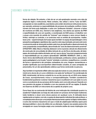 Cadernos HumanizaSUS
224
forma de relação. No entanto, o fato de ser um pós-graduação acarreta uma série de
exigências legais e institucionais. Neste contexto, não utilizar o termo “tutor de EAD”,
consagrado no meio acadêmico, acarretaria outra ordem de entraves institucionais (como,
por exemplo, esclarecer as responsabilidades dos processos de avaliação, justificar o baixo
número de horas-aula dedicadas a aulas com ‘professores titulados’, concorrer a bolsas
de monitoria em EAD, etc.). Sensível a tais exigências, mas atenta aos aportes da PNH
e especificidades do curso em questão, a coordenação do EAD passou a trabalhar com
o grupo uma reversão do sentido de “tutorear” que rompesse o senso comum ligado a
limitar, restringir ou controlar, e se construísse mais no sentido de acompanhar, mediar,
tecer junto – experimentação da função apoio também no espaço de aprendizagem. Uma
perspectiva pedagógica vigotskiana deu suporte a esta argumentação, pois para este autor
a autonomia pode ser alcançada também pela troca de significados e desenvolvimento de
uma compreensão compartilhada, denominada de “zona de desenvolvimento proximal”
(VYGOTSKY, 1984). Moore e Kearsley destacam como é possível, através do oferecimento
de construção de comunidades de idéias (através do uso de fóruns de discussão, de bate-
papos, da construção coletiva de textos, por ex.), que os alunos “assumam progressivamente
a responsabilidade por seu próprio aprendizado” (MOORE; KEARSLEY, 2007, p. 242).
Assim, fomos desmistificando entre todos (coordenação, professores, tutores, apoiadores e
apoio pedagógico) uma função “tutoria” atrelada a controle e ressignificamos o conceito
de forma a aproximá-lo dos princípios norteadores do curso. Integrar nomenclaturas e
ampliar significados que acompanham determinados conceitos, às vezes carregados de
preconceitos, foi um dos aprendizados coletivos que fomos construindo no percurso.
Aqui também é importante refletir sobre essa ação dos tutores no curso, através da vivência
inicial como alunos de um curso a distância e nas ações da “professora” (a coordenação de
EAD, inicialmente), de forma a orientá-los no uso dos recursos de um AVA como espaço
de trocas, acompanhamento mútuo e corresponsabilizações. Também consideramos
fundamental questionar e acionar mecanismos que os auxiliassem em suas ações no curso
como co-produtores de seus processos de formação, assim como eles estavam fazendo com
seus parceiros de equipes no trabalho e com seus parceiros de UP nas regiões. O desafio
era fazermos do EAD um instrumento da co-gestão do próprio curso.
Como fazer isto na contramão da história de uma instituição tão cristalizada quanto é a
academia? Subjetivados ao longo da vida escolar em processos de formação tradicional,
todos tendemos a atuar como alunos passivos em qualquer curso. A instituição-aluno
rapidamente se impõe e, com ela, a queixa do desempenho individual de cada professor, a
competiçãoentrealunosporumaposiçãohierarquicamentesuperiornalógicameritocrática,
e outros dos inúmeros mecanismos em que o modo de subjetivação indivíduo opera para
desresponsabilizar o aluno dos efeitos de sua alienação. Superar essa posição passiva tão
arraigada em nossas formações exigia uma constante análise de nossas implicações com
 