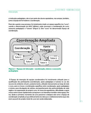 Cadernos HumanizaSUS
225
Intervenção
a instituição pedagógica, não só por parte dos alunos-apoiadores, mas sempre, também,
junto à equipe de formadores e coordenação.
Para dar suporte a esse processo, foi inicialmente criado um espaço específico (ou “curso”,
usando a denominação do AVA TelEduc), onde conviviam a coordenação do curso,
assessoria pedagógica e “tutores” (Figura 1). Este “curso” foi denominado Espaço de
coordenação.
Figura 1 - Espaços de interação - coordenação, tutores e assessoria
pedagógica
O Espaço de interação da equipe coordenadora foi inicialmente utilizado para a
qualificação dos participantes (coordenação, apoio pedagógico e tutores) no uso dos
recursos do ambiente virtual e, posteriormente, utilizado intensamente ao longo de todo
o curso, para as trocas e combinações específicas entre coordenação, apoio pedagógico
e tutores, para divulgação de notícias, acompanhamento das particularidades de cada
região e na organização do próprio curso. As trocas de experiências, dificuldades e apoio
mútuo entre tutores rapidamente começaram a se intensificar também neste espaço. Por
isso, desde os primeiros momentos do curso passamos a designar este como o Espaço de
coordenação ampliada, já que efetivamente era nele que os redirecionamentos (que não
eram poucos!) do projeto inicial do curso iam sendo elaborados.
 