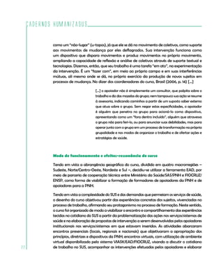 Cadernos HumanizaSUS
22
como um “não-lugar” (u-topos), já que ele se dá no movimento de coletivos, como suporte
aos movimentos de mudança por eles deflagrados. Sua intervenção funciona como
um dispositivo que dispara movimentos e produz movimentos no próprio movimento,
ampliando a capacidade de reflexão e análise de coletivos através de suporte textual e
tecnologias. Dizemos, então, que seu trabalho é uma tarefa “em ato”, na experimentação
da intervenção. É um “fazer com”, em meio ao próprio campo e em suas interferências
mútuas, ali mesmo onde se dá, no próprio exercício da produção de novos sujeitos em
processos de mudança. No dizer dos coordenadores do curso, Brasil (2006, p. 14) [...]
[...] o apoiador não é simplesmente um consultor, que palpita sobre o
trabalho e diz das mazelas do grupo; nem tampouco sua ação se resume
à assessoria, indicando caminhos a partir de um suposto saber externo
que atua sobre o grupo. Sem negar estas especificidades, o apoiador
é alguém que penetra no grupo para acioná-lo como dispositivo,
apresentando como um “fora dentro incluído”, alguém que atravessa
o grupo não para feri-lo, ou para anunciar suas debilidades, mas para
operar junto com o grupo em um processo de transformação na própria
grupalidade e nos modos de organizar o trabalho e de ofertar ações e
estratégias de saúde.
Modo de funcionamento e efeitos-ressonância do curso
Tendo em vista a abrangência geográfica do curso, dividido em quatro macrorregiões –
Sudeste, Norte/Centro-Oeste, Nordeste e Sul –, decidiu-se utilizar a ferramenta EAD, por
meio de parceria de cooperação técnica entre Ministério da Saúde/SAS/PNH e FIOCRUZ/
ENSP, como forma de viabilizar a formação de formadores de apoiadores da PNH e de
apoiadores para a PNH.
Tendo em vista a complexidade do SUS e das demandas que permeiam os serviços de saúde,
o desenho do curso objetivou partir das experiências concretas dos sujeitos, vivenciadas no
processo de trabalho, afirmando seu protagonismo no processo de formação. Neste sentido,
o curso foi organizado de modo a viabilizar o encontro e compartilhamento das experiências
tecidas no cotidiano do SUS a partir da problematização das ações nos serviços/sistemas de
saúde e na elaboração de propostas de intervenção a serem desenvolvidas pelos apoiadores
institucionais nos serviços/sistemas em que estavam inseridos. As atividades abarcaram
encontros presenciais (locais, regionais e nacionais) que objetivaram a apropriação dos
princípios, diretrizes e dispositivos da PNH; encontros virtuais, com utilização de ambiente
virtual disponibilizado pelo sistema VIASK/EAD/FIOCRUZ, visando a discutir o cotidiano
de trabalho no SUS, acompanhar as intervenções efetuadas pelos apoiadores e elaborar
 