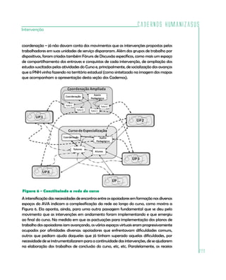 Cadernos HumanizaSUS
229
Intervenção
coordenação – já não davam conta dos movimentos que as intervenções propostas pelos
trabalhadores em suas unidades de serviço dispararam. Além dos grupos de trabalho por
dispositivos, foram criados também Fóruns de Discussão específicos, como mais um espaço
de compartilhamento dos entraves e conquistas de cada intervenção, de ampliação dos
estudos suscitados pelas atividades do Curso e, principalmente, de socialização dos avanços
que a PNH vinha fazendo no território estadual (como sintetizado na imagem dos mapas
que acompanham a apresentação desta seção dos Cadernos).
Figura 6 - Constituindo a rede do curso
A intensificação das necessidades de encontros entre os apoiadores em formação nos diversos
espaços do AVA indicam a complexificação da rede ao longo do curso, como mostra a
Figura 6. Ela aponta, ainda, para uma outra passagem fundamental que se deu pelo
movimento que as intervenções em andamento foram implementando e que emergiu
ao final do curso. Na medida em que as pactuações para implementação dos planos de
trabalho dos apoiadores iam avançando, os vários espaços virtuais eram progressivamente
ocupados por afinidades diversas: apoiadores que enfrentavam dificuldades comuns,
outros que pediam ajuda daqueles que já tinham superado aquelas dificuldades, por
necessidade de se instrumentalizarem para a continuidade das intervenções, de se ajudarem
na elaboração dos trabalhos de conclusão do curso, etc, etc. Paralelamente, os receios
 