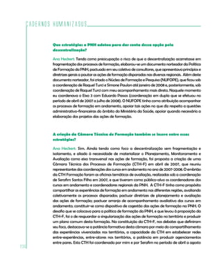 Cadernos HumanizaSUS
236
Que estratégias a PNH adotou para dar conta dessa opção pela
descentralização?
Ana Heckert: Tendo como preocupação o risco de que a descentralização acarretasse em
fragmentação dos processos de formação, elaborou-se um documento norteador da Política
deFormaçãodaPNH,pactuadoemseucoletivodeconsultores,queapresentavaprincípiose
diretrizes gerais a pautar as ações de formação disparadas nas diversas regionais. Além deste
documento norteador, foi criado o Núcleo de Formação e Pesquisa (NUFOPE), que ficou sob
a coordenação de Raquel Turci e Simone Paulon até janeiro de 2008 e, posteriormente, sob
coordenação de Raquel Turci com meu acompanhamento mais direto. Naquele momento
eu coordenava o Eixo 3 com Eduardo Passos (coordenação em dupla que se efetuou no
período de abril de 2007 a julho de 2008). O NUFOPE tinha como atribuição acompanhar
os processos de formação em andamento, apoiar tais ações no que diz respeito a questões
administrativo-financeiras do âmbito do Ministério da Saúde, apoiar quando necessário a
elaboração dos projetos das ações de formação.
A criação da Câmara Técnica de Formação também se insere entre essas
estratégias?
Ana Heckert: Sim. Ainda tendo como foco a descentralização sem fragmentação e
isolamento, e aliado à necessidade de materializar o Planejamento, Monitoramento e
Avaliação como eixo transversal nas ações de formação, foi proposta a criação de uma
Câmara Técnica dos Processos de Formação (CTH-F) em abril de 2007, que reuniu
representantesdascoordenaçõesdoscursosemandamentonoanode2007-2008.Oembrião
da CTH Formação foram as oficinas temáticas de avaliação, realizadas sob a coordenação
de Serafim Santos Filho em 2007, e que tiveram como público-alvo os coordenadores dos
cursos em andamento e coordenadores regionais da PNH. A CTH-F tinha como propósito
compartilhar as experiências de formação em andamento nas diferentes regiões, avaliando
coletivamente os processos disparados; pactuar diretrizes de planejamento e avaliação
das ações de formação; pactuar arranjo de acompanhamento avaliativo dos cursos em
andamento; constituir-se como dispositivo de cogestão das ações de formação na PNH. O
desafio que se colocava para a política de formação da PNH, e que levou à proposição da
CTH-F, foi o de resguardar a singularização das ações de formação no território e produzir
um plano comum desta formação. Na constituição da CTH-F, nos debates que definiram
seu foco, destacava-se a potência formativa desta câmara por meio do compartilhamento
das experiências vivenciadas nos territórios, a capacidade da CTH em estabelecer redes
entre-experiências, entre-atores nos territórios, a potência em produzir agenciamentos
entre pares. Esta CTH foi coordenada por mim e por Serafim no período de abril a agosto
 