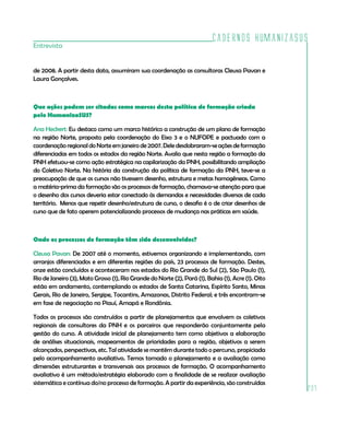 Cadernos HumanizaSUS
237
de 2008. A partir desta data, assumiram sua coordenação as consultoras Cleusa Pavan e
Laura Gonçalves.
Que ações podem ser citadas como marcos desta política de formação criada
pelo HumanizaSUS?
Ana Heckert: Eu destaco como um marco histórico a construção de um plano de formação
na região Norte, proposto pela coordenação do Eixo 3 e o NUFOPE e pactuado com a
coordenaçãoregionaldoNorteemjaneirode2007.Deledesdobraram-seaçõesdeformação
diferenciadas em todos os estados da região Norte. Avalio que nesta região a formação da
PNH efetuou-se como ação estratégica na capilarização da PNH, possibilitando ampliação
do Coletivo Norte. Na história da construção da política de formação da PNH, teve-se a
preocupação de que os cursos não tivessem desenho, estrutura e metas homogêneas. Como
a matéria-prima da formação são os processos de formação, chamava-se atenção para que
o desenho dos cursos deveria estar conectado às demandas e necessidades diversas de cada
território. Menos que repetir desenho/estrutura de curso, o desafio é o de criar desenhos de
curso que de fato operem potencializando processos de mudança nas práticas em saúde.
Onde os processos de formação têm sido desenvolvidos?
Cleusa Pavan: De 2007 até o momento, estivemos organizando e implementando, com
arranjos diferenciados e em diferentes regiões do país, 23 processos de formação. Destes,
onze estão concluídos e aconteceram nos estados do Rio Grande do Sul (2), São Paulo (1),
Rio de Janeiro (3), Mato Grosso (1), Rio Grande do Norte (2), Pará (1), Bahia (1), Acre (1). Oito
estão em andamento, contemplando os estados de Santa Catarina, Espírito Santo, Minas
Gerais, Rio de Janeiro, Sergipe, Tocantins, Amazonas, Distrito Federal; e três encontram-se
em fase de negociação no Piauí, Amapá e Rondônia.
Todos os processos são construídos a partir de planejamentos que envolvem os coletivos
regionais de consultores da PNH e os parceiros que responderão conjuntamente pela
gestão do curso. A atividade inicial de planejamento tem como objetivos a elaboração
de análises situacionais, mapeamentos de prioridades para a região, objetivos a serem
alcançados, perspectivas, etc. Tal atividade se mantém durante todo o percurso, propiciada
pelo acompanhamento avaliativo. Temos tomado o planejamento e a avaliação como
dimensões estruturantes e transversais aos processos de formação. O acompanhamento
avaliativo é um método/estratégia elaborado com a finalidade de se realizar avaliação
sistemática e contínua do/no processo de formação. A partir da experiência, são construídas
Entrevista
 
