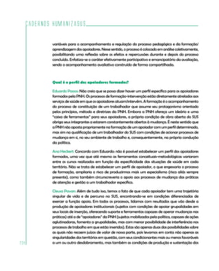 Cadernos HumanizaSUS
238
variáveis para o acompanhamento e regulação do processo pedagógico e da formação/
aprendizagemdosapoiadores.Nessesentido,oprocessoécolocadoemanálisecoletivamente,
possibilitando uma reflexão sobre os efeitos e repercussões durante e depois do processo
concluído. Enfatiza-se o caráter efetivamente participativo e emancipatório da avaliação,
sendo o acompanhamento avaliativo construído de forma compartilhada.
Qual é o perfil dos apoiadores formados?
Eduardo Passos: Não creio que se possa dizer haver um perfil específico para os apoiadores
formados pela PNH. Os processos de formação-intervenção estão diretamente atrelados aos
serviços de saúde em que os apoiadores atuam/intervêm. A formação é o acompanhamento
do processo de constituição de um trabalhador que assume seu protagonismo orientado
pelos princípios, método e diretrizes da PNH. Embora a PNH ofereça um ideário e uma
“caixa de ferramentas” para seus apoiadores, a própria condição de obra aberta do SUS
obriga seus integrantes a estarem constantemente abertos à mudança. É neste sentido que
a PNH não aposta propriamente na formação de um apoiador com um perfil determinado,
mas sim na qualificação de um trabalhador do SUS com condições de acionar processos de
mudança em si, no seu ambiente de trabalho e, consequentemente, na própria condução
da política.
Ana Heckert: Concordo com Eduardo: não é possível estabelecer um perfil dos apoiadores
formados, uma vez que até mesmo as ferramentas conceituais-metodológicas variaram
entre os cursos realizados em função da especificidade das situações de saúde em cada
território. Não se trata de estabelecer um perfil de apoiador, o que engessaria o processo
de formação, ampliaria o risco de produzirmos mais um especialismo (risco aliás sempre
presente), como também circunscreveria o apoio aos processos de mudança das práticas
de atenção e gestão a um trabalhador específico.
Cleusa Pavan: Além de tudo isso, temos o fato de que cada apoiador tem uma trajetória
singular de vida e de percurso no SUS, encontrando-se em condições diferenciadas de
exercer a função apoio. Em todos os processos, lidamos com resultados que vão desde a
produção de apoiadores institucionais (sujeitos com condições de apoiar grupalidades em
seus locais de inserção, oferecendo suporte e ferramentas capazes de operar mudanças nas
práticas) até a de “apoiadores” da PNH (sujeitos mobilizados pela política, capazes de ações
aglutinadoras, fomento a grupalidades, mas com menor possibilidade de interferência nos
processos de trabalho em que estão inseridos). Estas são apenas duas das possibilidades sobre
as quais não recaem juízos de valor de nossa parte, pois levamos em conta não apenas as
singularidades dos territórios em questão, com seus condicionantes mais ou menos favoráveis
a um ou outro desdobramento, mas também as condições de produção e sustentação dos
 