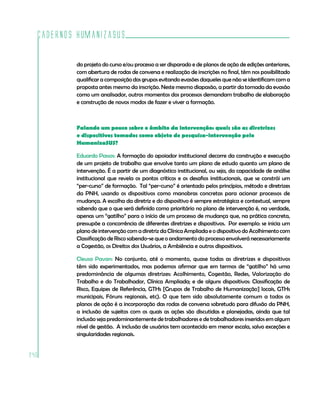 Cadernos HumanizaSUS
240
do projeto do curso e/ou processo a ser disparado e de planos de ação de edições anteriores,
com abertura de rodas de conversa e realização de inscrições no final, têm nos possibilitado
qualificar a composição dos grupos evitando evasões daqueles que não se identificam com a
proposta antes mesmo da inscrição. Neste mesmo diapasão, a partir da tomada da evasão
como um analisador, outros momentos dos processos demandam trabalho de elaboração
e construção de novos modos de fazer e viver a formação.
Falando um pouco sobre o âmbito da intervenção: quais são as diretrizes
e dispositivos tomados como objeto de pesquisa-intervenção pelo
HumanizaSUS?
Eduardo Passos: A formação do apoiador institucional decorre da construção e execução
de um projeto de trabalho que envolve tanto um plano de estudo quanto um plano de
intervenção. É a partir de um diagnóstico institucional, ou seja, da capacidade de análise
institucional que revela os pontos críticos e os desafios institucionais, que se constrói um
“per-curso” de formação. Tal “per-curso” é orientado pelos princípios, método e diretrizes
da PNH, usando os dispositivos como manobras concretas para acionar processos de
mudança. A escolha da diretriz e do dispositivo é sempre estratégica e contextual, sempre
sabendo que o que será definido como prioritário no plano de intervenção é, na verdade,
apenas um “gatilho” para o início de um processo de mudança que, na prática concreta,
pressupõe a concorrência de diferentes diretrizes e dispositivos. Por exemplo: se inicia um
plano de intervenção com a diretriz da Clínica Ampliada e o dispositivo do Acolhimento com
Classificação de Risco sabendo-se que o andamento do processo envolverá necessariamente
a Cogestão, os Direitos dos Usuários, a Ambiência e outros dispositivos.
Cleusa Pavan: No conjunto, até o momento, quase todas as diretrizes e dispositivos
têm sido experimentados, mas podemos afirmar que em termos de “gatilho” há uma
predominância de algumas diretrizes: Acolhimento, Cogestão, Redes, Valorização do
Trabalho e do Trabalhador, Clínica Ampliada; e de alguns dispositivos: Classificação de
Risco, Equipes de Referência, GTHs [Grupos de Trabalho de Humanização] locais, GTHs
municipais, Fóruns regionais, etc). O que tem sido absolutamente comum a todos os
planos de ação é a incorporação das rodas de conversa sobretudo para difusão da PNH,
a inclusão de sujeitos com os quais as ações são discutidas e planejadas, ainda que tal
inclusão seja predominantemente de trabalhadores e de trabalhadores inseridos em algum
nível de gestão. A inclusão de usuários tem acontecido em menor escala, salvo exceções e
singularidades regionais.
 