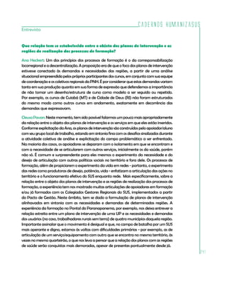 Cadernos HumanizaSUS
241
Que relação tem se estabelecido entre o objeto dos planos de intervenção e as
regiões de realização dos processos de formação?
Ana Heckert: Um dos princípios dos processos de formação é o da corresponsabilização
locorregional e a descentralização. A proposição era de que o foco dos planos de intervenção
estivesse conectado às demandas e necessidades das regiões, a partir de uma análise
situacionalempreendidapelosprópriosparticipantesdoscursos,emconjuntocomsuaequipe
decoordenaçãoeoscoletivosregionaisdaPNH.Éporconsiderarqueestasdemandasvariam
tanto em sua produção quanto em sua forma de expressão que defendemos a importância
de não tomar um desenho/estrutura de curso como modelo a ser seguido ou repetido.
Por exemplo, os cursos de Cuiabá (MT) e de Cidade de Deus (RJ) não foram estruturados
do mesmo modo como outros cursos em andamento, exatamente em decorrência das
demandas que expressavam.
Cleusa Pavan: Neste momento, tem sido possível falarmos um pouco mais apropriadamente
da relação entre o objeto dos planos de intervenção e os serviços em que eles estão inseridos.
Conformeexplicitação daAna,osplanosdeintervenção são construídospelo apoiador/aluno
comseugrupolocaldetrabalho,estandoemsintoniafinacomosdesafiossinalizadosdurante
a atividade coletiva de análise e explicitação do campo problemático a ser enfrentado.
Na maioria dos casos, os apoiadores se deparam com o isolamento em que se encontram e
com a necessidade de se articularem com outros serviços, inicialmente os da saúde, porém
não só. É comum e surpreendente para eles mesmos o experimento da necessidade e do
desejo de articulação com outras políticas sociais no território e fora dele. Os processos de
formação, além de propiciarem o experimento da vida em redes - portanto, o experimento
das redes como produtoras de desejo, potência, vida - enfatizam a articulação das ações no
território e o funcionamento efetivo do SUS enquanto rede. Mais especificamente, sobre a
relação entre o objeto dos planos de intervenção e as regiões de realização dos processos de
formação, a experiência tem nos mostrado muitas articulações de apoiadores em formação
e/ou já formados com os Colegiados Gestores Regionais do SUS, implementados a partir
do Pacto de Gestão. Neste âmbito, tem se dado a formulação de planos de intervenção
alinhavados em sintonia com as necessidades e demandas de determinadas regiões. A
experiência da formação no Pontal do Paranapanema, por exemplo, nos deixa entrever a
relação estreita entre um plano de intervenção de uma UP e as necessidades e demandas
dos usuários (no caso, trabalhadores rurais sem terra) de quatro municípios daquela região.
Importante assinalar que o movimento é desigual e que, no campo de batalha por um SUS
mais operante e digno, estamos às voltas com dificuldades primárias - por exemplo, as de
articulação de um serviço/equipamento com outro que se encontra no mesmo território, às
vezes no mesmo quarteirão, o que nos leva a pensar que a relação dos planos com as regiões
de saúde serão conquistas mais demoradas, apesar de presentes pontualmente desde já.
Entrevista
 