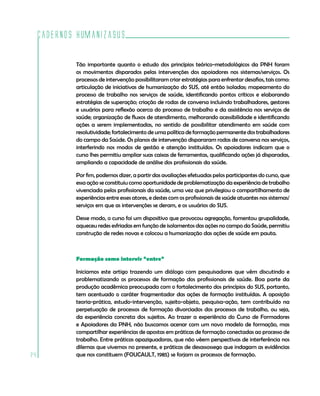 Cadernos HumanizaSUS
24
Tão importante quanto o estudo dos princípios teórico-metodológicos da PNH foram
os movimentos disparados pelas intervenções dos apoiadores nos sistemas/serviços. Os
processos de intervenção possibilitaram criar estratégias para enfrentar desafios, tais como:
articulação de iniciativas de humanização do SUS, até então isoladas; mapeamento do
processo de trabalho nos serviços de saúde, identificando pontos críticos e elaborando
estratégias de superação; criação de rodas de conversa incluindo trabalhadores, gestores
e usuários para reflexão acerca do processo de trabalho e da assistência nos serviços de
saúde; organização de fluxos de atendimento, melhorando acessibilidade e identificando
ações a serem implementadas, no sentido de possibilitar atendimento em saúde com
resolutividade; fortalecimento de uma política de formação permanente dos trabalhadores
do campo da Saúde. Os planos de intervenção dispararam rodas de conversa nos serviços,
interferindo nos modos de gestão e atenção instituídos. Os apoiadores indicam que o
curso lhes permitiu ampliar suas caixas de ferramentas, qualificando ações já disparadas,
ampliando a capacidade de análise dos profissionais da saúde.
Por fim, podemos dizer, a partir das avaliações efetuadas pelos participantes do curso, que
essa ação se constituiu como oportunidade de problematização da experiência de trabalho
vivenciada pelos profissionais da saúde, uma vez que privilegiou o compartilhamento de
experiências entre esses atores, e destes com os profissionais de saúde atuantes nos sistemas/
serviços em que as intervenções se deram, e os usuários do SUS.
Desse modo, o curso foi um dispositivo que provocou agregação, fomentou grupalidade,
aqueceu redes esfriadas em função de isolamentos das ações no campo da Saúde, permitiu
construção de redes novas e colocou a humanização das ações de saúde em pauta.
Formação como intervir “entre”
Iniciamos este artigo trazendo um diálogo com pesquisadores que vêm discutindo e
problematizando os processos de formação dos profissionais de saúde. Boa parte da
produção acadêmica preocupada com o fortalecimento dos princípios do SUS, portanto,
tem acentuado o caráter fragmentador das ações de formação instituídas. A oposição
teoria-prática, estudo-intervenção, sujeito-objeto, pesquisa-ação, tem contribuído na
perpetuação de processos de formação divorciados dos processos de trabalho, ou seja,
da experiência concreta dos sujeitos. Ao trazer a experiência do Curso de Formadores
e Apoiadores da PNH, não buscamos acenar com um novo modelo de formação, mas
compartilhar experiências de apostas em práticas de formação conectadas ao processo de
trabalho. Entre práticas apaziguadoras, que não vêem perspectivas de interferência nos
dilemas que vivemos no presente, e práticas de desassossego que indagam as evidências
que nos constituem (FOUCAULT, 1985) se forjam os processos de formação.
 