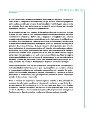 Cadernos HumanizaSUS
25
Formação
A formação se constitui no entre, no embate do plano de forças e das formas já constituídas.
Como afetar? Como produzir movimentos nos serviços de saúde permeados por práticas
de invenção e, também, por processos de banalização da iniqüidade, pelo sucateamento
da existência? Como fazer da formação um processo de escrita nômade que reinventa
caminhos ao caminhar? Como produzir redes quentes?
Como nossa aposta não é nos processos de formação modelares e modeladores, algumas
questões, do nosso ponto de vista, merecem uma discussão entre aqueles que têm como
matéria de trabalho o campo da formação. Se a aposta da formação tem como princípio
a problematização das práticas em saúde, é importante refletir como vimos lidando com
os processos de aprendizagem. A concepção que postula a aprendizagem como ação que
se dá entre um sujeito e um objeto já dado a priori, acaba por reificar aquelas noções que
postulam, de um lado, emissores, e de outro, receptores (ainda que estes sejam tomados
como sujeitos ativos do processo de conhecimento). Entender a formação deste modo tem
significado a anulação do protagonismo dos sujeitos, bem como práticas de formação
descoladas dos contextos sociais, geopolíticos e culturais. Tem redundado também em ações
de formação homogenizadoras que acabam por separar técnica e política, formação e
ação. As especificidades dos serviços/sistemas de saúde requerem torção nos modos de fazer
formação, a fim de que seja possível acolher essas diferentes realidades não como um já
dado, mas como movimento de desestabilização do próprio processo de formação.
Um dos desafios cruciais para aquelas propostas de formação que têm como princípio a
indissociabilidade entre formar, cuidar e gerir é que as políticas que têm como princípio
a construção/potencialização do protagonismo dos profissionais e usuários são contra-
hegemônicas aos modos hegemônicos com que muitas políticas de governo se fazem.
Estas últimas se alimentam da produção de práticas tutelares que visam à perpetuação
de redes de dependência e isolamento.
Entre os interesses das corporações, a precarização do trabalho, a desqualificação dos
usuários e das redes sociais, as práticas privatistas e patrimonialistas, as experiências de re-
encantamento do SUS, constituem-se modos de cuidar e de gerir. Assim, modos de saber
se forjam no cotidiano de trabalho, desviando-se de prescrições reificadas. Partir desses
modos de saber-fazer é fundamental, se desejamos efetuar processos de formação que
funcionem como dispositivos de intervenção nas práticas de produção de saúde.
 