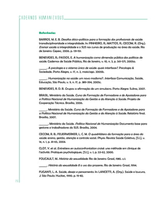 Cadernos HumanizaSUS
26
Referências
BARROS, M. E. B. Desafios ético-políticos para a formação dos profissionais de saúde:
transdisciplinaridade e integralidade. In: PINHEIRO, R.; MATTOS, R.; CECCIM, R. (Org.).
Ensinar saúde: a integralidade e o SUS nos cursos de graduação na área da saúde. Rio
de Janeiro: Cepesc, 2006. p. 131-151.
BENEVIDES, R.; PASSOS, E. A humanização como dimensão pública das políticas de
saúde. Cadernos de Saúde Pública, Rio de Janeiro, v. 10, n. 3, p. 561-571, 2005a.
______. A psicologia e o sistema único de saúde: quais interfaces?. Psicologia &
Sociedade. Porto Alegre, v. 17, n. 2, maio/ago. 2005b.
______. Humanização na saúde: um novo modismo?. Interface: Comunicação, Saúde,
Educação, São Paulo, v. 9, n. 17, p. 389-394, 2005c.
BENEVIDES, R. D. B. Grupos: a afirmação de um simulacro. Porto Alegre: Sulina, 2007.
BRASIL. Ministério da Saúde. Curso de Formação de Formadores e de Apoiadores para
a Política Nacional de Humanização da Gestão e da Atenção à Saúde. Projeto de
Cooperação Técnica. Brasília, 2006.
______. Ministério da Saúde. Curso de Formação de Formadores e de Apoiadores para
a Política Nacional de Humanização da Gestão e da Atenção à Saúde. Relatório final.
Brasília, 2007.
_______. Ministério da Saúde. Política Nacional de Humanização: Documento base para
gestores e trabalhadores do SUS. Brasília, 2004.
CECCIM, R. B.; FEUERWERKER, L. C. M. O quadrilátero da formação para a área da
saúde: ensino, gestão, atenção e controle social. Physis: Revista Saúde Coletiva, [S.l.], v.
14, n. 1, p. 41-65, 2004.
CLOT, Y. et al. Entretiens en autoconfrontation croisé: une méthode em clinique de
l’activité. Pratiques psychologiques, [S.l.], v. 1, p. 53-62, 2000.
FOUCAULT, M. História da sexualidade. Rio de Janeiro: Graal, 1985. v.1.
______. História da sexualidade II: o uso dos prazeres. Rio de Janeiro: Graal, 1994.
FUGANTI, L. A. Saúde, desejo e pensamento. In: LANCETTI, A. (Org.). Saúde e loucura,
2. São Paulo: Hucitec, 1990. p. 19-82.
 