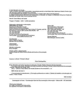 Cadernos HumanizaSUS
2
© 2010 Ministério da Saúde.
Todos os direitos reservados. É permitida a reprodução parcial ou total desta obra, desde que citada a fonte e que
não seja para venda ou qualquer fim comercial.
A responsabilidade pelos direitos autorais de textos e imagens dessa obra é da área técnica.
A coleção institucional do Ministério da Saúde pode ser acessada, na íntegra, na Biblioteca Virtual em Saúde do
Ministério da Saúde: http://www.saude.gov.br/bvs
Série B. Textos Básicos de Saúde
Tiragem: 1ª edição – 2010 – 5.000 exemplares
Editora MS
Documentação e Informação
SIA, trecho 4, lotes 540/610
CEP: 71200-040, Brasília – DF
Tels.: (61) 3233-1774 / 2020
Fax: (61) 3233-9558
E-mail: editora.ms@saude.gov.br
Home page: http://www.saude.gov.br/editora
Equipe Editorial:
Normalização: Vanessa Leitão
Impresso no Brasil / Printed in Brazil
Ficha Catalográfica
___________________________________________________________________________________________________________
Brasil. Ministério da Saúde. Secretaria de Atenção à Saúde. Política Nacional de Humanização.
Formação e intervenção / Ministério da Saúde, Secretaria de Atenção à Saúde, Política Nacional de Humanização.
– Brasília : Ministério da Saúde, 2010.
242 p. – (Série B. Textos Básicos de Saúde) (Cadernos HumanizaSUS ; v. 1)
ISBN 978-85-334-1667-3
1. Humanização do atendimento. 2. Formação profissional em saúde. 3. Gestão do trabalho e da educação em
saúde. I. Título. II. Série.
CDU 331.108.2
___________________________________________________________________________________________________________
Catalogação na fonte – Coordenação-Geral de Documentação e Informação – Editora MS – OS 2010/0045
Títulos para indexação:
Em inglês: Formation and intervention
Em espanhol: Formación e intervención
Elaboração, distribuição e informações:
MINISTÉRIO DA SAÚDE
Secretaria de Atenção à Saúde
Política Nacional de Humanização
Setor de Autarquias Federais SUL, treco 2, bloco F, 1º andar, sala 102,
Ed. Premium, torre II. CEP: 70.070-600, Brasília – DF
Tel.: (61) 3306-8130
Fax: (61) 3306-8131
E-mail: humanizasus@saude.gov.br
Home pages: www.saude.gov.br/humanizasus
www.redehumanizasus.net
Coordenação:
Dário Frederico Pasche
Mariella Silva de Oliveira
Organização:
Eduardo Passos
Revisão e entrevista:
Bruno Aragão
Projeto gráfico e diagramação:
Antonio Sergio de Freitas Ferreira (Núcleo de Eventos e Comunicação
SAS)
 