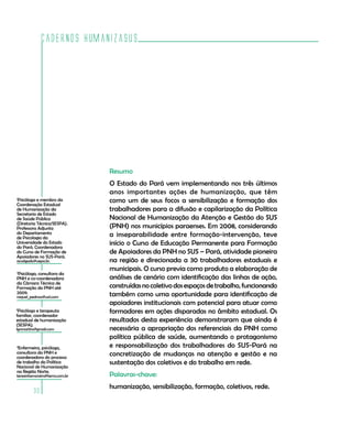 Cadernos HumanizaSUS
30
Resumo
O Estado do Pará vem implementando nos três últimos
anos importantes ações de humanização, que têm
como um de seus focos a sensibilização e formação dos
trabalhadores para a difusão e capilarização da Política
Nacional de Humanização da Atenção e Gestão do SUS
(PNH) nos municípios paraenses. Em 2008, considerando
a inseparabilidade entre formação-intervenção, teve
início o Curso de Educação Permanente para Formação
de Apoiadores da PNH no SUS – Pará, atividade pioneira
na região e direcionada a 30 trabalhadores estaduais e
municipais. O curso previa como produto a elaboração de
análises de cenário com identificação das linhas de ação,
construídasnocoletivodosespaçosdetrabalho,funcionando
também como uma oportunidade para identificação de
apoiadores institucionais com potencial para atuar como
formadores em ações disparadas no âmbito estadual. Os
resultados desta experiência demonstraram que ainda é
necessária a apropriação dos referenciais da PNH como
política pública de saúde, aumentando o protagonismo
e responsabilização dos trabalhadores do SUS-Pará na
concretização de mudanças na atenção e gestão e na
sustentação dos coletivos e do trabalho em rede.
Palavras-chave:
humanização, sensibilização, formação, coletivos, rede.
1
Psicóloga e membro da
Coordenação Estadual
de Humanização da
Secretaria de Estado
de Saúde Pública
(Diretoria Técnica/SESPA).
Professora Adjunta
do Departamento
de Psicologia da
Universidade do Estado
do Pará. Coordenadora
do Curso de Formação de
Apoiadores no SUS-Pará.
acsalgado@uepa.br.
4
Enfermeira, psicóloga,
consultora da PNH e
coordenadora do processo
de trabalho da Política
Nacional de Humanização
na Região Norte.
teresinhamoreira@terra.com.br
2
Psicóloga, consultora da
PNH e co-coordenadora
da Câmara Técnica de
Formação da PNH até
2009.
raquel_pedroso@uol.com
3
Psicólogo e terapeuta
familiar, coordenador
estadual de humanização
(SESPA).
lgnmartins@gmail.com
 