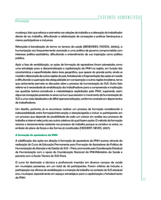 Cadernos HumanizaSUS
33
Formação
mudança,fatoquereforçaaassimetrianasrelaçõesdetrabalhoeaalienaçãodotrabalhador
diante de seu trabalho, dificultando a relativização de concepções e práticas hierárquicas e
menos participativas e inclusivas.
Reforçada à banalização do termo no terreno da saúde (BENEVIDES; PASSOS, 2005a), a
humanização era frequentemente associada a uma política de governo comprometida com
interesses político-partidários, dificultando o entendimento de sua inspiração como política
pública.
Após a fase de sensibilização, as ações de formação de apoiadores foram planejadas como
uma estratégia para a descentralização e capilarização da PNH na região, em função das
características e especificidades desta área geográfica, que apesar do grande porte, ainda se
mantémdistanciadadeoutrasregiõesdopaís,fortalecendoafragmentaçãodasaçõesemsaúde
edificultandoasuperaçãodasdesigualdadesemcomparaçãoaoutrasregiõesbrasileiras,tema
que certamente permeia as discussões sobre o processo de humanização do SUS. Outro fato
referia-se à necessidade de sensibilização dos trabalhadores para a compreensão e implicação
nas questões teórico-conceituais e metodológicas explicitadas pela PNH, superando assim
algumasconcepçõespresentesnosensocomumqueassociamomovimentodahumanizaçãodo
SUSaumavisãoidealizadaededifíciloperacionalização,conformeconstadoemdepoimentos
de trabalhadores.
Um desafio, portanto, já se anunciava: realizar um processo de formação considerando a
indissociabilidade entre formação/intervenção e atenção/gestão e incluir os participantes em
um processo que depende da possibilidade de cada um colocar em análise seus processos de
trabalhoeintervirnelesjuntoaosoutroscoletivosdoqualfazemparte.Ométododaformação
reaviva o tensionamento existente nos processos de trabalho porque se constitui no entre, no
embate do plano de forças e das formas já constituídas (HECKERT; NEVES, 2007).
A formação de apoiadores da PNH
A solidificação das ações em direção à formação de apoiadores da PNH ocorreu através da
realização do Curso de Educação Permanente para Formação de Apoiadores da Política de
HumanizaçãodaAtençãoedaGestãodoSUS–Pará,promovidopelaCoordenaçãoEstadual
de Humanização com o apoio da Coordenação Nacional da PNH/Ministério da Saúde e
parceria com a Escola Técnica do SUS-Pará.
O curso foi destinado a técnicos e profissionais inseridos em diversos campos da saúde
em municípios paraenses, em um total de 30 participantes. Foram critérios de inclusão a
participaçãonasoficinasdesensibilizaçãoeainserçãodetrabalhonocontextodoSUSestadual
e/ou municipal, especialmente em espaços estratégicos para a capilarização e fortalecimento
da PNH.
 