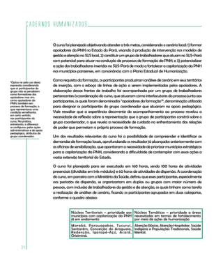 Cadernos HumanizaSUS
34
Ocursofoiplanejadoobjetivandoatenderatrêsmetas,considerandoocenáriolocal:1)formar
apoiadores da PNH no Estado do Pará, visando à produção de intervenção nos modelos de
gestãoeatençãonoSUSlocal,2)constituirumgrupodetrabalhadoresqueatuamnoSUS-Pará
com potencial para atuar na condução de processos de formação da PNH; e 3) potencializar
aaçãodostrabalhadoresinseridosnoSUS-ParádemodoafortaleceracapilarizaçãodaPNH
nos municípios paraenses, em consonância com o Plano Estadual de Humanização.
Comorequisitodaformação,osparticipantesproduziramanálisesdecenárioemseusterritórios
de inserção, com o esboço de linhas de ação a serem implementadas pelos apoiadores. A
elaboração dessas frentes de trabalho foi acompanhada por um grupo de trabalhadores
pertencentesàcoordenaçãodocurso,queatuaramcomointerlocutoresdoprocessojuntoaos
participantes,osquaisforamdenominados“apoiadoresdaformação”6
,denominaçãoutilizada
para designar os participantes do grupo coordenador que atuaram no apoio pedagógico.
Vale ressaltar que a experiência decorrente do acompanhamento ao processo revelou a
necessidade de reflexão sobre a representação que o grupo de participantes constrói sobre o
grupo coordenador, o que revela a necessidade de cuidado no enfrentamento das relações
de poder que permeiam o próprio processo de formação.
Um dos resultados relevantes do curso foi a possibilidade de compreender e identificar as
demandas de formação locais, aprofundando os resultados já alcançados anteriormente com
asoficinasdesensibilização,queapontaramanecessidadedepriorizarmunicípiosestratégicos
para a capilarização da PNH, considerando a dificuldade de contemplar com essas ações a
vasta extensão territorial do Estado.
O curso foi planejado para ser executado em 160 horas, sendo 100 horas de atividades
presenciais (divididas em três módulos) e 60 horas de atividades de dispersão. A coordenação
docurso,emparceiracomoMinistériodaSaúde,definiuqueessesparticipantes,especialmente
nos períodos de dispersão, se organizariam em duplas ou grupos com maior número de
pessoas, com inclusão de trabalhadores da gestão e da atenção, os quais tinham como tarefa
a realização de análises de cenário, ficando os participantes agrupados em duas categorias,
conforme o quadro abaixo:
6
Optou-se pelo uso dessa
expressão considerando
que os participantes do
grupo não se percebiam
como formadores dos
apoiadores mas sim,
como apoiadores da
PNH, também em
processo de formação, o
que representava uma
condição semelhante,
em certo sentido,
aos participantes do
curso. Na prática,
entretanto, a diferença
se configurou pelas ações
administrativas e de apoio
pedagógico, atributos do
grupo coordenador.
Núcleos Territoriais – prioridade aos
municípios com capilarização da PNH
já em andamento
Núcleos Temáticos – prioridade a áreas
necessitadas em termos de fortalecimento
por meio de ações de humanização
Marabá, Parauapebas, Tucuruí,
Santarém, Conceição do Araguaia,
Redenção, Igarapé-Açú, Acará,
Oriximiná.
Atenção Básica, Atenção Hospitalar, Saúde
Indígena e Populações Tradicionais, Saúde
Mental.
 