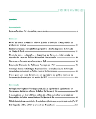 Cadernos HumanizaSUS
3
Sumário
Apresentação
Cadernos Temáticos PNH: formação em humanização ............................................................................... 5
Formação
Modos de formar e modos de intervir: quando a formação se faz potência de
produção de coletivo .................................................................................................................. 13
Saúde e humanização na região Norte: perspectivas e desafios do processo de formação
no Estado do Pará ............................................................................................................................ 29
Memória como cartografia e dispositivo de formação-intervenção no
contexto dos cursos da Política Nacional de Humanização .......................................... 43
Humanizar a formação para humanizar o SUS ...................................................................... 63
Documento Orientador da Política de Formação da PNH ................................................ 73
Articulação de eixos metodológicos de planejamento e avaliação nos cursos de formação
de apoiadores institucionais na Política Nacional de Humanização ............................................... 95
O que pode um curso de formação de apoiadores da política nacional de
humanização da atenção e da gestão do SUS? ............................................................. 125
Intervenção
Formação-intervenção em nível de pós-graduação: a experiência da Especialização em
Humanização da Atenção e Gestão do SUS do Rio Grande do Sul ............................................... 133
A construção de um observatório de práticas da política nacional de humanização do
Sistema Único de Saúde: a experiência do Rio Grande do Sul ....................................................... 141
Métododainclusão eprocessoseletivodeapoiadoresinstitucionais:umacombinaçãopossível?....157
Entrelaçando o SUS, a PNH e a Saúde do Trabalhador ..........................................169
 