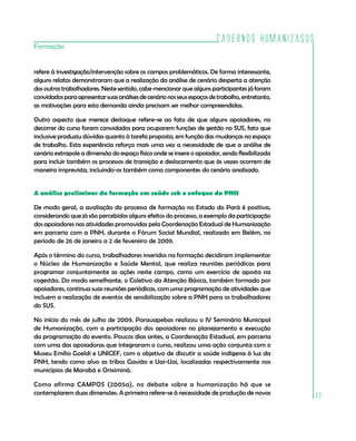 Cadernos HumanizaSUS
39
Formação
refere à investigação/intervenção sobre os campos problemáticos. De forma interessante,
alguns relatos demonstraram que a realização da análise de cenário desperta a atenção
dos outros trabalhadores. Neste sentido, cabe mencionar que alguns participantes já foram
convidadosparaapresentarsuasanálisesdecenárionosseusespaçosdetrabalho,entretanto,
as motivações para esta demanda ainda precisam ser melhor compreendidas.
Outro aspecto que merece destaque refere-se ao fato de que alguns apoiadores, no
decorrer do curso foram convidados para ocuparem funções de gestão no SUS, fato que
inclusive produziu dúvidas quanto à tarefa proposta, em função das mudanças no espaço
de trabalho. Esta experiência reforça mais uma vez a necessidade de que a análise de
cenário extrapole a dimensão do espaço físico onde se insere o apoiador, sendo flexibilizada
para incluir também os processos de transição e deslocamento que às vezes ocorrem de
maneira imprevista, incluindo-os também como componentes do cenário analisado.
A análise preliminar da formação em saúde sob o enfoque da PNH
De modo geral, a avaliação do processo de formação no Estado do Pará é positiva,
considerando que já são percebidos alguns efeitos do processo, a exemplo da participação
dos apoiadores nas atividades promovidas pela Coordenação Estadual de Humanização
em parceria com a PNH, durante o Fórum Social Mundial, realizado em Belém, no
período de 26 de janeiro a 2 de fevereiro de 2009.
Após o término do curso, trabalhadores inseridos na formação decidiram implementar
o Núcleo de Humanização e Saúde Mental, que realiza reuniões periódicas para
programar conjuntamente as ações neste campo, como um exercício de aposta na
cogestão. Do modo semelhante, o Coletivo da Atenção Básica, também formado por
apoiadores, continua suas reuniões periódicas, com uma programação de atividades que
incluem a realização de eventos de sensibilização sobre a PNH para os trabalhadores
do SUS.
No início do mês de julho de 2009, Parauapebas realizou o IV Seminário Municipal
de Humanização, com a participação dos apoiadores no planejamento e execução
da programação do evento. Poucos dias antes, a Coordenação Estadual, em parceria
com uma das apoiadoras que integraram o curso, realizou uma ação conjunta com o
Museu Emílio Goeldi e UNICEF, com o objetivo de discutir a saúde indígena à luz da
PNH, tendo como alvo as tribos Gavião e Uai-Uai, localizadas respectivamente nos
municípios de Marabá e Oriximiná.
Como afirma CAMPOS (2005a), no debate sobre a humanização há que se
contemplarem duas dimensões. A primeira refere-se à necessidade de produção de novas
 