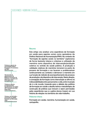 Cadernos HumanizaSUS
44
Resumo
Este artigo visa analisar uma experiência de formação
em saúde para agentes sociais como apoiadores da
Política Nacional de Humanização/PNH. No contexto da
“formação de agentes sociais no território” exploramos
de forma bastante intensa e criteriosa a utilização da
memória como dispositivo de intervenção/produção
coletiva no sentido da saúde pública. A produção e
validação coletivas de memórias tornaram-se parte do
processo de formação e nos levaram a problematizar
continuamente seu contexto e demarcar a memória em
sua função de método de acompanhamento de processos
de produção e de dispositivo de intervenção. Nesta direção,
a concepção de formação como intervenção se afirma na
indissociabilidade entre pensamento e vida, entre invenção
de si e de mundo, trazendo para o debate das políticas
de formação em saúde o desafio teórico-metodológico de
construção de práticas que incluam e sejam permeadas
pelas experiências que os sujeitos-alunos trazem em sua
história de relações nos territórios de vida-trabalho.
Palavras-chave:
Formação em saúde, memória, humanização em saúde,
cartografia.
1
Professora adjunta da
Universidade Federal
Fluminense. Foi consultora
da PNH.
abbes@luma.ind.br
2
Doutoranda do
departamento de
Medicina Preventiva da
Unicamp e consultora da
PNH desde 2007.
laulmg@gmail.com
3
Professora adjunta
do Departamento
Interdisciplinaer do PURO/
UFF. Consultora da PNH
desde 2007.
monica.roza@gmail.com
4
Professor da PUC-MG e
pesquisador da UFMG.
Consultor da PNH desde
2004.
serafimsantos@terra.com.br
 