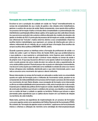 Cadernos HumanizaSUS
45
Concepção dos cursos-PNH e compreensão de memória
Envolver-se com a produção do cuidado em saúde nos “lança” irremediavelmente no
campo da complexidade dos seus modos de gestão e das relações entre trabalhadores,
gestores e usuários dos serviços de saúde. Nesta compreensão, nossa aposta ético-política
nos processos de formação implica a inclusão desta complexidade e a potencialização das
interferências e participação efetiva desses sujeitos. Uma opção que não cuide dessa inclusão
(ou que promova exclusão) não sustenta a efetiva alteração dos modelos de atenção e de
gestão no âmbito do SUS. A construção de processos de formação em saúde, considerando
esse referencial da “inclusão”, implica estarmos atentos a essa complexidade e fazermos
escolhas teórico-metodológicas que expressem um campo de interlocução por entre os
saberes, indissociado de um método, de um modo de fazer a formação. Essas escolhas são
sempre escolhas ético-políticas (HECKERT; NEVES, 2007).
Quando queremos pensar as interfaces entre a formação de profissionais de saúde e os
modos de cuidar e gerir no Sistema Único de Saúde (SUS) urge que problematizemos
o que podemos, o que queremos e, principalmente, como fazemos para contribuir na
construção de um outro modo de agir e construir nossas relações no campo da saúde e
do próprio viver. O que aqui buscamos afirmar é uma aposta radical na invenção de um
outro mundo possível, de outros modos de estar nos verbos da vida e, especialmente, de
uma saúde pública possível. Possível porque não se pauta em abstrações transcendentes,
mas leva em conta aquilo que é efetivado como realidade no estado de coisas e ao mesmo
tempo ultrapassa esta realidade, atentando para o que nela é tencionado, para o que
nela se anuncia como movimento de ruptura e desvio instituinte.
Nossas intervenções no campo da formação em educação e saúde, tanto na universidade
quanto em ações de formação junto a militantes de movimentos sociais, pautam-se na
compreensão da indissociabilidade entre processos de formação e processos de intervenção
nos movimentos do real. Nesta direção, nossa concepção de formação como intervenção
se afirma na indissociabilidade entre pensamento e vida, entre invenção de si e de mundo,
trazendo para o debate das políticas de formação em saúde o desafio teórico-metodológico
de construção de práticas que incluam o cotidiano dos serviços, seus desafios e suas relações
com os modos de fazer o cuidado e a gestão no território. Práticas que incluam e sejam
permeadas pelas experiências que os sujeitos-alunos trazem em sua história de relações
nos territórios de vida-trabalho.
Neste texto, partimos da experiência de implementação de um processo de formação/
curso para agentes sociais como apoiadores da Política Nacional de Humanização (PNH).
No contexto da “formação de agentes sociais no território”, exploramos de forma bastante
intensa e criteriosa a utilização da memória como estratégia de intervenção/produção
Formação
 