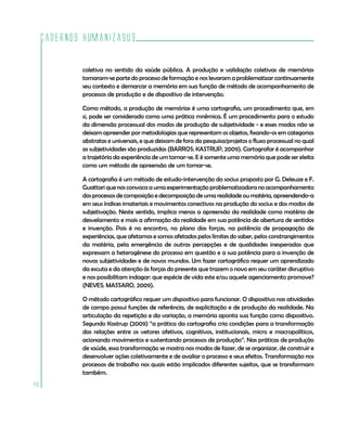 Cadernos HumanizaSUS
46
coletiva no sentido da saúde pública. A produção e validação coletivas de memórias
tornaram-se parte do processo de formação e nos levaram a problematizar continuamente
seu contexto e demarcar a memória em sua função de método de acompanhamento de
processos de produção e de dispositivo de intervenção.
Como método, a produção de memórias é uma cartografia, um procedimento que, em
si, pode ser considerado como uma prática mnêmica. É um procedimento para o estudo
da dimensão processual dos modos de produção de subjetividade - e esses modos não se
deixam apreender por metodologias que representam os objetos, fixando-os em categorias
abstratas e universais, e que deixam de fora da pesquisa/projetos o fluxo processual no qual
as subjetividades são produzidas (BARROS; KASTRUP, 2009). Cartografar é acompanhar
a trajetória da experiência de um tornar-se. E é somente uma memória que pode ser eleita
como um método de apreensão de um tornar-se.
A cartografia é um método de estudo-intervenção do socius proposto por G. Deleuze e F.
Guattari que nos convoca a uma experimentação problematizadora no acompanhamento
dos processos de composição e decomposição de uma realidade ou matéria, apreendendo-a
em seus índices imateriais e movimentos conectivos na produção do socius e dos modos de
subjetivação. Neste sentido, implica menos a apreensão da realidade como matéria de
desvelamento e mais a afirmação da realidade em sua potência de abertura de sentidos
e invenção. Pois é no encontro, no plano das forças, na potência de propagação de
experiências, que afetamos e somos afetados pelos limites do saber, pelos constrangimentos
da matéria, pela emergência de outras percepções e de qualidades inesperadas que
expressam a heterogênese do processo em questão e a sua potência para a invenção de
novas subjetividades e de novos mundos. Um fazer cartográfico requer um aprendizado
da escuta e da atenção às forças do presente que trazem o novo em seu caráter disruptivo
e nos possibilitam indagar: que espécie de vida este e/ou aquele agenciamento promove?
(NEVES; MASSARO, 2009).
O método cartográfico requer um dispositivo para funcionar. O dispositivo nas atividades
de campo possui funções de referência, de explicitação e de produção da realidade. Na
articulação da repetição e da variação, a memória aponta sua função como dispositivo.
Segundo Kastrup (2009) “a prática da cartografia cria condições para a transformação
das relações entre os vetores afetivos, cognitivos, institucionais, micro e macropolíticos,
acionando movimentos e sustentando processos de produção”. Nas práticas de produção
de saúde, essa transformação se mostra nos modos de fazer, de se organizar, de construir e
desenvolver ações coletivamente e de avaliar o processo e seus efeitos. Transformação nos
processos de trabalho nos quais estão implicados diferentes sujeitos, que se transformam
também.
 