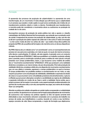 Cadernos HumanizaSUS
47
Formação
A apreensão dos processos de produção de subjetividade é a apreensão de uma
transformação, de um movimento. É nesta direção que afirmamos que a subjetividade
é um processo que excede o modo-sujeito no qual somos constituídos; ela é índice de um
inacabamento produtivo aberto a todos os devires. Considerando esse inacabamento,
a memória pode dar consistência a movimentos ativos ou autônomos na produção do
cuidado de si e do outro.
Acompanhar processos de produção de saúde pública tem sido a aposta e o desafio
metodológico da Política Nacional de Humanização, que entende que a produção social
da saúde é inseparável de processos de produção de subjetividade, ou seja, que ela não
se dá sem a produção de sujeitos capazes de cuidar de si e dos outros. É nesta convocação
– a criar outros modos de estar nos verbos da vida – que reside a força ético-política da
proposta da PNH, de sua política de formação e da memória como um de seus dispositivos/
método.	
Na PNH, falamos de um método como “um caminhando”, como um acompanhamento do
processo em seus percursos e percalços, em meio ao qual, e no qual, ele mesmo se inscreve,
sofre desvios e perturbações. O método, sob este aspecto, é pensado como um conjunto
de regras facultativas (FOUCAULT, 1985) que possibilitem um trabalho constante voltado
para a precisão, para a constituição conceitual, para a análise do misto (atual e virtual)
presentes num campo problemático. Assim, o que buscamos como matéria de análise
são os “movimentos-acontecimentos” (FOUCAULT, 1979) que produzem uma realidade
dinâmica e complexa e, ao mesmo tempo, são por ela produzidos. Pois toda produção de
realidade é dinâmica, complexa e efeito de uma dispersão de movimentos-acontecimentos
que, em seus efeitos e conexões, expressam o campo problemático no qual se inscreve.
O campo problemático nos possibilita analisar os acontecimentos em seu misto, ou seja,
naquilo que portam como atualização de visibilidades, dizibilidades e expressão do estado
de coisas e no que enunciam como virtualidades produtoras de estranhamentos, rupturas
e inflexões que provocam alterações e ampliam a sensibilidade aos regimes de visibilidades
e expressão instituídos em modos de ser, fazer e sentir a realidade. Vemos então, que o
próprio processo de formação é convocado a esta experimentação problematizadora da
química do mundo para nela, e com ela, acompanhar seus jogos, seus rastros de circulação,
fazer sua cartografia.
Abordar as práticas de cuidado e de gestão em saúde implica compreender a multiplicidade
que as constitui. Se apostamos em processos de formação potencializadores de movimentos
de autonomia e de mudança nas práticas vigentes no SUS, tal aposta somente terá
efetividade se esses movimentos estiverem conectados com os processos de trabalho nos
serviços de saúde, seus trabalhadores e usuários, levando em conta os seus territórios-
espaços concretos de vida. Nessa compreensão, a noção de formação que objetivamos
 