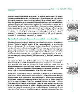 Cadernos HumanizaSUS
51
Formação
experiência de estranhamento no grupo a partir da repetição dos sentidos dos enunciados
anteriormente expressos. Estranhamento este entre o sentido que foi dado a um tema no
último encontro e o novo sentido que no dia da validação apresentava-se para cada um.
Durante a validação, a memória era (re)construída coletivamente e nela eram valorizadas,
então, as falas do grupo que revelavam processos de transformação nos sentidos que a
“humanização” ganhava ao longo do curso. Foram destacados os sentidos que lançavam
problemas, que questionavam a realidade, mais do que aqueles que refletiam queixas
e revelavam uma atitude de reconhecimento da realidade. Enfatizando os primeiros
sentidos, criou-se uma estratégia construtivista numa certa política cognitiva8
. A função que
a estratégia de validação das memórias ganhou no percurso fez com que ela se tornasse,
pela força da experiência, um instrumento de destaque.
Aprofundando a discussão da memória como método e como dispositivo
Do ponto de vista operacional, os registros de memórias eram realizados a cada encontro
do curso. Precedendo a oficina temática do dia, o grupo participava de um momento
de construção/validação da memória do encontro anterior. Sendo uma estratégia de
planejamento, acompanhamento e avaliação do/no curso, o grupo, em duplas diferentes
a cada vez, construía uma memória do último encontro, cumprindo com isso uma função
de registro do que se passou. Essa memória construída era validada no grupo, ou seja, ao
ser apresentada deveria contar com a concordância ou não do grupo acerca do relato e
incluir modificações debatidas naquele momento coletivo, na forma de uma oficina de
validação.
Na experiência deste curso de formação, a memória foi tomada em um duplo
distanciamento de seu sentido mais tradicional e aparece relatada aqui como método e
como dispositivo, assim tendo sido articulada nas/com as oficinas que fizeram parte da
dinâmica de formação9
. Nessa articulação também demarcamos dois pressupostos: dos
momentos de validação de memória como estratégia de um método cartográfico e da
existência de uma primordial interface entre a cartografia e a memória.
A cartografia foi praticada no curso em experiências de oficinas em grupo. Selecionamos
aqui uma das oficinas temáticas para demarcar/ilustrar sua articulação com a utilização
da memória em seu duplo papel (de método e dispositivo). A oficina de humanização
da assistência materno-infantil foi conduzida por uma consultora da PNH que pediu ao
grupo que fizesse uma roda colocando um grande pedaço de papel no chão e tomando
como desafio discutir a saúde materno-infantil a partir da dupla experiência do grupo na
função de usuários e profissionais de saúde. Ampliando as questões relativas à saúde da
mulher e da criança, ela propôs construir uma linha da vida a partir do nascimento de uma
menina e “rechear” o caminho dessa linha com pontos importantes da vida cotidiana. Esses
8
O conceito de política
cognitiva busca evidenciar
que o conhecer envolve
uma posição em relação
ao mundo e a si mesmo,
um ethos. Expressa ainda
a idéia que o mundo não
é dado, mas efeito de
nossa prática cognitiva é
construído com ela e pode
se tornar uma atitude
encarnada de uma certa
maneira de estar no
mundo, de habitar um
território existencial e
de se colocar na relação
de conhecimento. Cf.
Kastrup, Tedesco e Passos
(2008).
9
Algumas dessas reflexões
foram construídas com o
grupo de estudos Limiar
do departamento de
Psicologia da Universidade
Federal Fluminense,
que vem estudando e
produzindo relatos de
pesquisa sobre o método
cartográfico e com o qual
compartilhamos essa
experiência.
 
