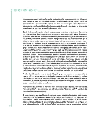 Cadernos HumanizaSUS
52
pontos podiam partir de transformações ou inquietações experimentadas nas diferentes
fases da vida. A linha foi construída pelo grupo e desenhada no papel a partir de relatos
de experiências e conversas entre todos. Junto com essa construção, a consultora propôs
pensar como essas fases estão implicadas nos serviços de saúde e como vem se construindo
essa atenção, já que nem sempre foi do mesmo jeito.
Construindo uma linha não-reta da vida, o grupo simbolizou o nascimento da menina
por uma estrela e dentre muitas características do nascimento até a idade de 10 anos,
quando a linha da vida da menina chegou na primeira menstruação e nas questões da
sexualidade, um sentido chamou especial atenção do grupo. Alguns expressaram que a
idade da menstruação era um momento arriscado, pois era um momento em que a “sem-
vergonhice” das mulheres surgia e a menina corria o risco da gravidez e da prostituição. E
que, por isso, a menstruação ficava sob o olhar controlador das mães. Os integrantes do
grupo com a função de acompanhar/cartografar a formação questionaram: ocorre “sem-
vergonhice”? O que é “sem-vergonhice”? O grupo se pôs a problematizar esse sentido indo ao
encontro de sua criação e de questões relativas à inocência, ao desejo, à culpa, à violência, à
educação, à saúde e ao cuidado. O grupo repensou a fala da “sem-vergonhice” e construiu
a idéia de que o início da sexualidade pode vir junto com a dificuldade em lidar com o
assédio, com o próprio interesse sexual, com a estimulação hormonal... E que o início da
vida reprodutiva mistura-se com sintomas de saúde vida afora: dificuldades, preconceitos,
perda da inocência, estimulação precoce. Questões importantes para profissionais de saúde
que encontrariam as mais diferentes situações envolvendo a sexualidade, principalmente
na atenção materno-infantil. Afinal, como é possível praticar o acolhimento necessário ao
cuidado da mulher, menina, ou criança se o profissional se conduz por preconceitos?
A linha da vida continuou a ser construída pelo grupo e a menina se tornou mulher e
mãe. A oficina seguiu sempre articulando os momentos da linha da vida da mulher
com as práticas em saúde, alertando o grupo para a necessidade de cuidado, e não de
julgamento, e para situações que revelam que o modelo de atenção à saúde da mulher
ainda é violento e fragiliza as mulheres.
No momento de validação da memória dessa oficina, o grupo se deparou com a expressão
“sem-vergonhice” e experimentou um estranhamento: “dissemos isso?” A validade da
memória foi então questionada.
O estranhamento que a validação da memória causou parece indicar que ela se configurou
nesse caso como um dispositivo. A designação “validação da memória” nos convoca a um
certo esforço. Dada a ambigüidade que tal proposição impõe, dispara um duplo sentido:
(I) a memória é validada, (II) a memória é aquilo que valida. O dispositivo se configura em
uma articulação entre os dois sentidos. Validar a memória é tornar verdadeiro o registro
 