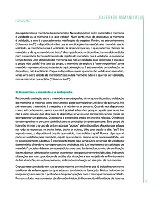 Cadernos HumanizaSUS
53
Formação
da experiência (a memória da experiência). Nesse dispositivo assim montado a memória
é validada ou a memória é o que valida? Num certo nível do dispositivo a memória
é validada, e esse é o procedimento: verificação do registro. Porém, no estranhamento
(“dissemos isso?”) o dispositivo indica que se a validação da memória é a memória sendo
validada, a memória nunca é validada. Se observarmos isso, o que podemos chamar de
memória e de que memória se trata? Acompanhando o dispositivo, temos dois sentidos
para a memória. Temos a dimensão de registro da memória, que é validada, e ao mesmo
tempo temos uma dimensão da memória que não é validada. Que dimensão é essa que
o grupo não valida? No caso do grupo, a memória de registro é “sem-vergonhice”, uma
memória representacional, sustentada aqui pelo registro. E essa memória por definição, no
dispositivo, não é validada. O que o dispositivo revela quando não valida essa memória,
senão um outro sentido de memória? Essa outra memória não é a que vai ser validada,
mas a memória que valida (“dissemos isso?”).
O dispositivo, a memória e a cartografia
Retomando a relação entre a memória e a cartografia, vimos que o dispositivo validação
da memória se mostrou como instrumento para acompanhar um devir do percurso. No
primeiro caso a memória é o registro, e aí não temos o percurso. Quando nos deparamos
com o estranhamento, vemos que só é possível estranhar porque aquele que ouve isso
não é mais aquele que disse isso. O dispositivo serve a uma cartografia sendo capaz de
acompanhar um percurso. O percurso e a memória estão em estreita relação. O método
ao acompanhar o percurso contribui para a produção de quem percorre. Esse grupo de
hoje não é mais o grupo de ontem porque “passou” pelo dispositivo. Aquela que estava
na roda se espantou, se ouviu falar, ouviu os outros, olha pra aquilo e diz: “eu”? No
segundo caso, o dispositivo é aquilo que valida, mas valida o quê? Parece algo que só
pode ser validado pela memória, aquilo que se dá no tempo, uma processualidade, um
re-posicionamento subjetivo. É interessante trazer aqui uma outra dimensão da validação
da memória, olhando-a numa perspectiva avaliativa, isto é, o “movimento de validação da
memória” pode também ser compreendido como uma fonte-indicador vivo de verificação
das mudanças sofridas pelos sujeitos quanto aos seus posicionamentos/atitudes, indicando
alterações em sua capacidade de análise das situações e em seu jeito de enfrentamento
de tais situações; em outras palavras, indicando mudanças no seu grau de autonomia.
O grupo era constituído em sua grande maioria por mulheres que já trabalhavam como
auxiliares de enfermagem ou que estavam concluindo a formação. Muitas falavam da
insegurança em exercer a profissão e das preocupações com o fazer que tinham escolhido.
Por outro lado, nos momentos de discussões iniciais, tinham muita dificuldade de fazer as
 