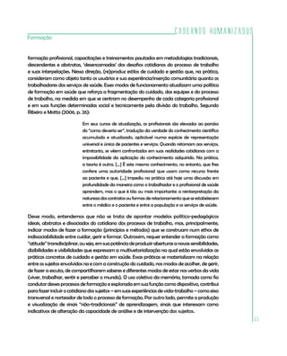 Cadernos HumanizaSUS
55
Formação
formação profissional, capacitações e treinamentos pautados em metodologias tradicionais,
descendentes e abstratas, ‘desencarnadas’ dos desafios cotidianos do processo de trabalho
e suas interpelações. Nessa direção, (re)produz estilos de cuidado e gestão que, na prática,
consideram como objeto tanto os usuários e sua experiência/inserção comunitária quanto os
trabalhadores dos serviços de saúde. Esses modos de funcionamento atualizam uma política
de formação em saúde que reforça a fragmentação do cuidado, das equipes e do processo
de trabalho, na medida em que se centram no desempenho de cada categoria profissional
e em suas funções determinadas social e tecnicamente pela divisão do trabalho. Segundo
Ribeiro e Motta (2006, p. 26):
Em seus cursos de atualização, os profissionais são elevados ao paraíso
do “como deveria ser”, tradução da verdade do conhecimento científico
acumulado e atualizado, aplicável numa espécie de representação
universal e única de pacientes e serviços. Quando retornam aos serviços,
entretanto, se vêem confrontados em suas realidades cotidianas com a
impossibilidade da aplicação do conhecimento adquirido. Na prática,
a teoria é outra. [...] É este mesmo conhecimento, no entanto, que lhes
confere uma autoridade profissional que usam como recurso frente
ao paciente e que, [...] impediu na prática até hoje uma discussão em
profundidade da maneira como o trabalhador e o profissional de saúde
aprendem, mas o que é tão ou mais importante: a reinterpretação da
natureza dos contratos ou formas de relacionamento que se estabelecem
entre o médico e o paciente e entre a população e os serviços de saúde.
Desse modo, entendemos que não se trata de apontar modelos político-pedagógicos
ideais, abstratos e dissociados do cotidiano dos processos de trabalho, mas, principalmente,
indicar modos de fazer a formação (princípios e métodos) que se construam num ethos de
indissociabilidade entre cuidar, gerir e formar. Outrossim, requer entender a formação como
“atitude”transdisciplinar,ouseja,emsuapotênciadeproduziraberturasanovassensibilidades,
dizibilidades e visibilidades que expressam a multivetorialização na qual estão envolvidas as
práticas concretas de cuidado e gestão em saúde. Essas práticas se materializam na relação
entre os sujeitos envolvidos na e com a construção do cuidado, nos modos de acolher, de gerir,
de fazer a escuta, de compartilharem saberes e diferentes modos de estar nos verbos da vida
(viver, trabalhar, sentir e perceber o mundo). O uso coletivo da memória, tomada como fio
condutordessesprocessosdeformaçãoeexploradaemsuafunçãocomodispositivo,contribui
parafazerincluirocotidianodossujeitos–emsuasexperiênciasdevida-trabalho–comoeixo
transversal e norteador de todo o processo de formação. Por outro lado, permite a produção
e visualização de sinais “não-tradicionais” de aprendizagem, sinais que interessam como
indicativos de alteração da capacidade de análise e de intervenção dos sujeitos.
 